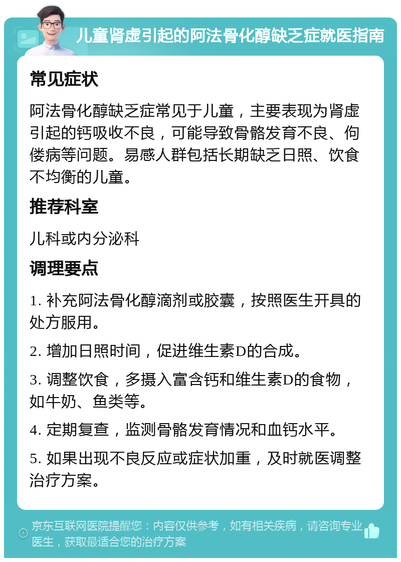 儿童肾虚引起的阿法骨化醇缺乏症就医指南 常见症状 阿法骨化醇缺乏症常见于儿童，主要表现为肾虚引起的钙吸收不良，可能导致骨骼发育不良、佝偻病等问题。易感人群包括长期缺乏日照、饮食不均衡的儿童。 推荐科室 儿科或内分泌科 调理要点 1. 补充阿法骨化醇滴剂或胶囊，按照医生开具的处方服用。 2. 增加日照时间，促进维生素D的合成。 3. 调整饮食，多摄入富含钙和维生素D的食物，如牛奶、鱼类等。 4. 定期复查，监测骨骼发育情况和血钙水平。 5. 如果出现不良反应或症状加重，及时就医调整治疗方案。