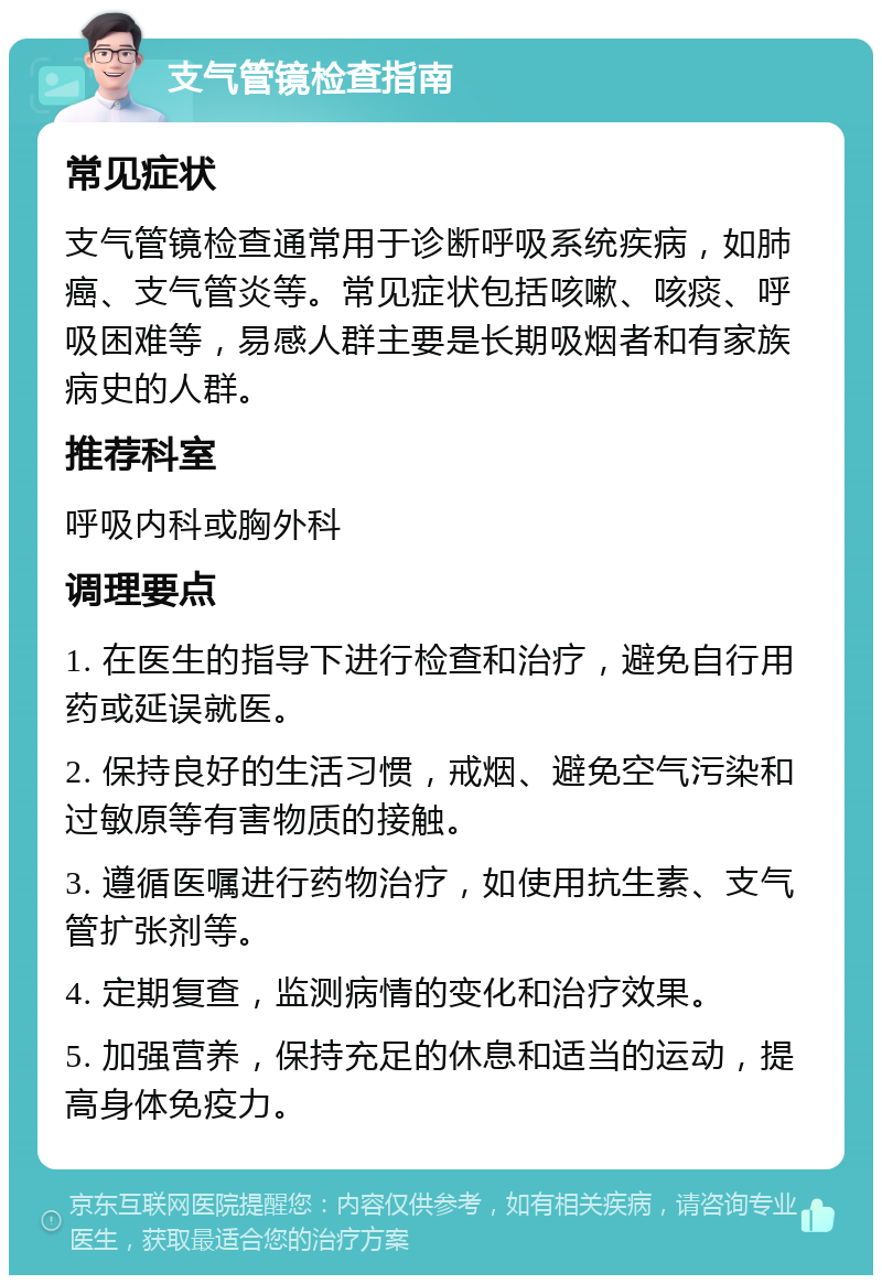 支气管镜检查指南 常见症状 支气管镜检查通常用于诊断呼吸系统疾病，如肺癌、支气管炎等。常见症状包括咳嗽、咳痰、呼吸困难等，易感人群主要是长期吸烟者和有家族病史的人群。 推荐科室 呼吸内科或胸外科 调理要点 1. 在医生的指导下进行检查和治疗，避免自行用药或延误就医。 2. 保持良好的生活习惯，戒烟、避免空气污染和过敏原等有害物质的接触。 3. 遵循医嘱进行药物治疗，如使用抗生素、支气管扩张剂等。 4. 定期复查，监测病情的变化和治疗效果。 5. 加强营养，保持充足的休息和适当的运动，提高身体免疫力。