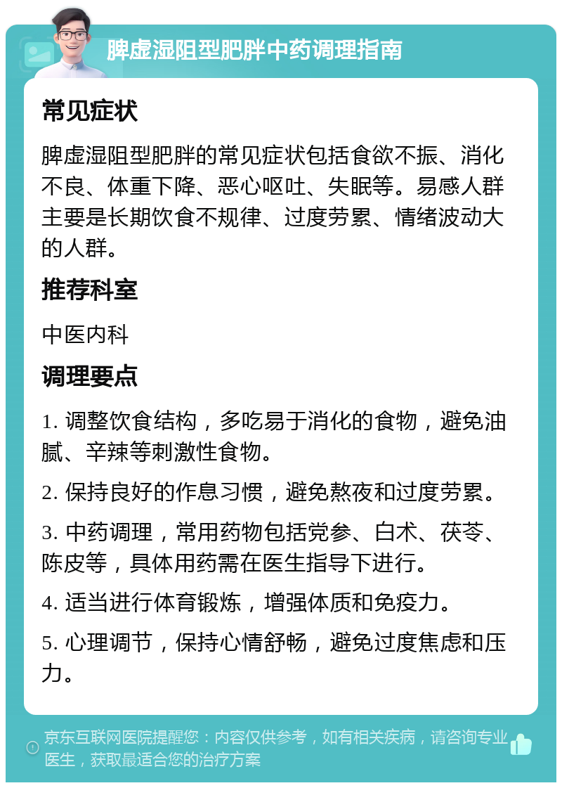 脾虚湿阻型肥胖中药调理指南 常见症状 脾虚湿阻型肥胖的常见症状包括食欲不振、消化不良、体重下降、恶心呕吐、失眠等。易感人群主要是长期饮食不规律、过度劳累、情绪波动大的人群。 推荐科室 中医内科 调理要点 1. 调整饮食结构，多吃易于消化的食物，避免油腻、辛辣等刺激性食物。 2. 保持良好的作息习惯，避免熬夜和过度劳累。 3. 中药调理，常用药物包括党参、白术、茯苓、陈皮等，具体用药需在医生指导下进行。 4. 适当进行体育锻炼，增强体质和免疫力。 5. 心理调节，保持心情舒畅，避免过度焦虑和压力。