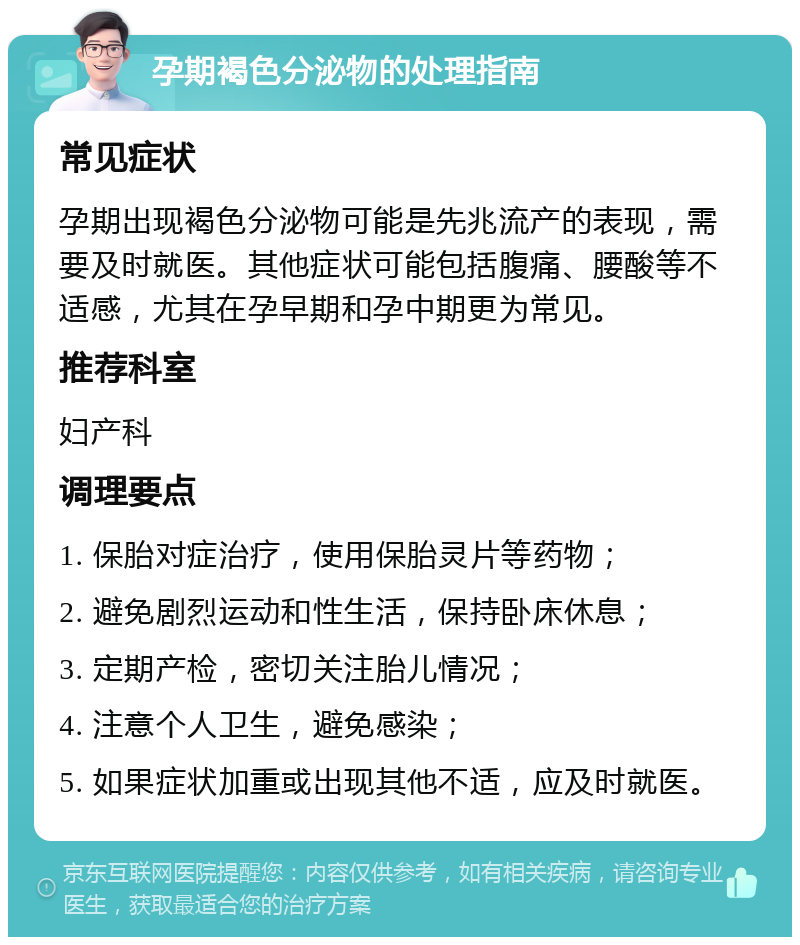 孕期褐色分泌物的处理指南 常见症状 孕期出现褐色分泌物可能是先兆流产的表现，需要及时就医。其他症状可能包括腹痛、腰酸等不适感，尤其在孕早期和孕中期更为常见。 推荐科室 妇产科 调理要点 1. 保胎对症治疗，使用保胎灵片等药物； 2. 避免剧烈运动和性生活，保持卧床休息； 3. 定期产检，密切关注胎儿情况； 4. 注意个人卫生，避免感染； 5. 如果症状加重或出现其他不适，应及时就医。