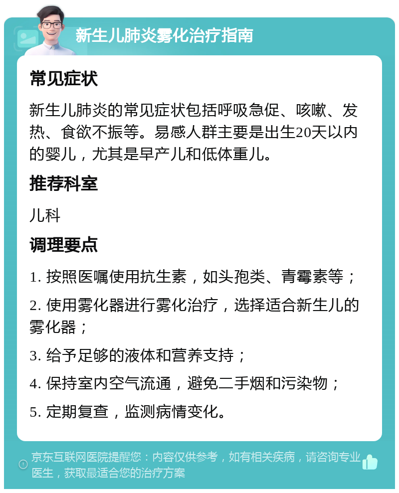 新生儿肺炎雾化治疗指南 常见症状 新生儿肺炎的常见症状包括呼吸急促、咳嗽、发热、食欲不振等。易感人群主要是出生20天以内的婴儿，尤其是早产儿和低体重儿。 推荐科室 儿科 调理要点 1. 按照医嘱使用抗生素，如头孢类、青霉素等； 2. 使用雾化器进行雾化治疗，选择适合新生儿的雾化器； 3. 给予足够的液体和营养支持； 4. 保持室内空气流通，避免二手烟和污染物； 5. 定期复查，监测病情变化。