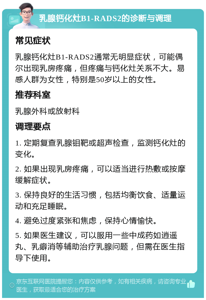 乳腺钙化灶B1-RADS2的诊断与调理 常见症状 乳腺钙化灶B1-RADS2通常无明显症状，可能偶尔出现乳房疼痛，但疼痛与钙化灶关系不大。易感人群为女性，特别是50岁以上的女性。 推荐科室 乳腺外科或放射科 调理要点 1. 定期复查乳腺钼靶或超声检查，监测钙化灶的变化。 2. 如果出现乳房疼痛，可以适当进行热敷或按摩缓解症状。 3. 保持良好的生活习惯，包括均衡饮食、适量运动和充足睡眠。 4. 避免过度紧张和焦虑，保持心情愉快。 5. 如果医生建议，可以服用一些中成药如逍遥丸、乳癖消等辅助治疗乳腺问题，但需在医生指导下使用。