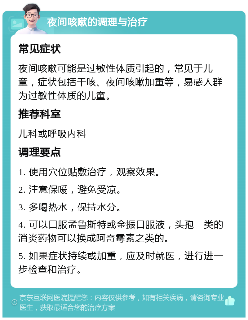 夜间咳嗽的调理与治疗 常见症状 夜间咳嗽可能是过敏性体质引起的，常见于儿童，症状包括干咳、夜间咳嗽加重等，易感人群为过敏性体质的儿童。 推荐科室 儿科或呼吸内科 调理要点 1. 使用穴位贴敷治疗，观察效果。 2. 注意保暖，避免受凉。 3. 多喝热水，保持水分。 4. 可以口服孟鲁斯特或金振口服液，头孢一类的消炎药物可以换成阿奇霉素之类的。 5. 如果症状持续或加重，应及时就医，进行进一步检查和治疗。