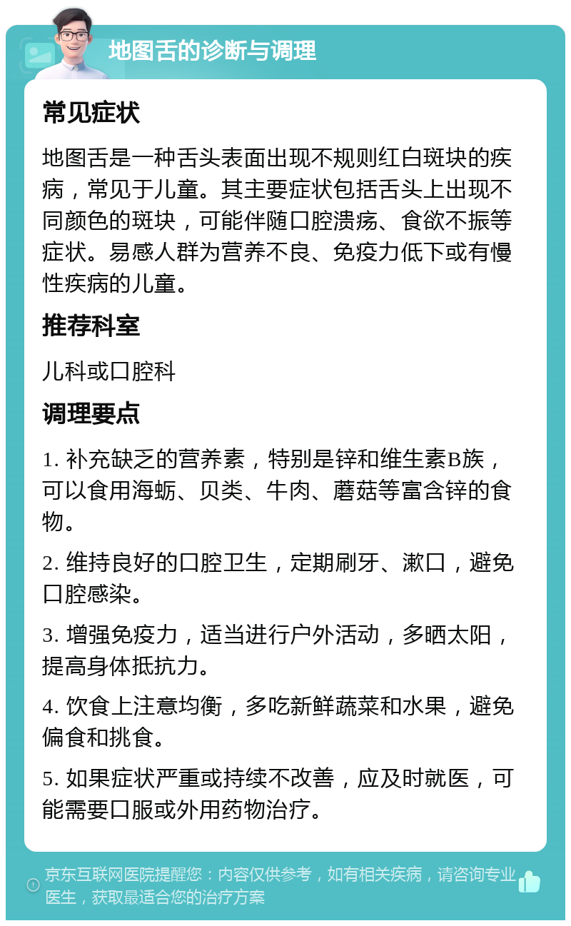 地图舌的诊断与调理 常见症状 地图舌是一种舌头表面出现不规则红白斑块的疾病，常见于儿童。其主要症状包括舌头上出现不同颜色的斑块，可能伴随口腔溃疡、食欲不振等症状。易感人群为营养不良、免疫力低下或有慢性疾病的儿童。 推荐科室 儿科或口腔科 调理要点 1. 补充缺乏的营养素，特别是锌和维生素B族，可以食用海蛎、贝类、牛肉、蘑菇等富含锌的食物。 2. 维持良好的口腔卫生，定期刷牙、漱口，避免口腔感染。 3. 增强免疫力，适当进行户外活动，多晒太阳，提高身体抵抗力。 4. 饮食上注意均衡，多吃新鲜蔬菜和水果，避免偏食和挑食。 5. 如果症状严重或持续不改善，应及时就医，可能需要口服或外用药物治疗。