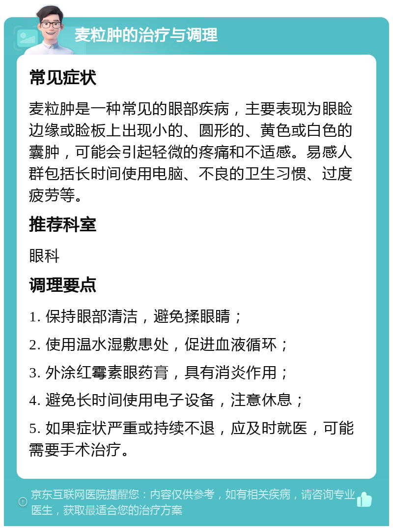 麦粒肿的治疗与调理 常见症状 麦粒肿是一种常见的眼部疾病，主要表现为眼睑边缘或睑板上出现小的、圆形的、黄色或白色的囊肿，可能会引起轻微的疼痛和不适感。易感人群包括长时间使用电脑、不良的卫生习惯、过度疲劳等。 推荐科室 眼科 调理要点 1. 保持眼部清洁，避免揉眼睛； 2. 使用温水湿敷患处，促进血液循环； 3. 外涂红霉素眼药膏，具有消炎作用； 4. 避免长时间使用电子设备，注意休息； 5. 如果症状严重或持续不退，应及时就医，可能需要手术治疗。