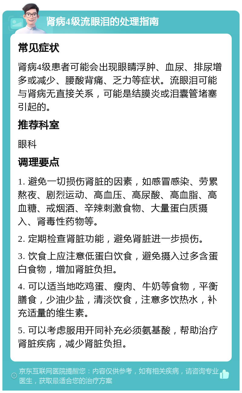 肾病4级流眼泪的处理指南 常见症状 肾病4级患者可能会出现眼睛浮肿、血尿、排尿增多或减少、腰酸背痛、乏力等症状。流眼泪可能与肾病无直接关系，可能是结膜炎或泪囊管堵塞引起的。 推荐科室 眼科 调理要点 1. 避免一切损伤肾脏的因素，如感冒感染、劳累熬夜、剧烈运动、高血压、高尿酸、高血脂、高血糖、戒烟酒、辛辣刺激食物、大量蛋白质摄入、肾毒性药物等。 2. 定期检查肾脏功能，避免肾脏进一步损伤。 3. 饮食上应注意低蛋白饮食，避免摄入过多含蛋白食物，增加肾脏负担。 4. 可以适当地吃鸡蛋、瘦肉、牛奶等食物，平衡膳食，少油少盐，清淡饮食，注意多饮热水，补充适量的维生素。 5. 可以考虑服用开同补充必须氨基酸，帮助治疗肾脏疾病，减少肾脏负担。