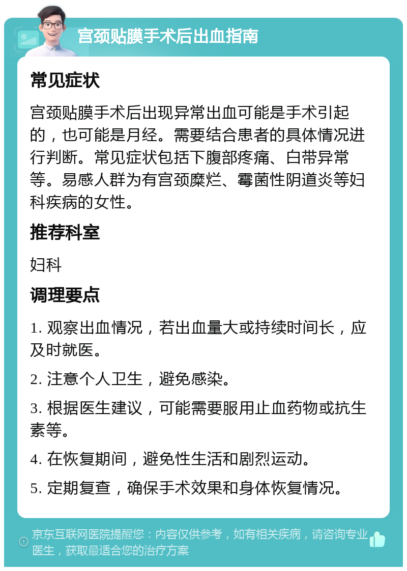 宫颈贴膜手术后出血指南 常见症状 宫颈贴膜手术后出现异常出血可能是手术引起的，也可能是月经。需要结合患者的具体情况进行判断。常见症状包括下腹部疼痛、白带异常等。易感人群为有宫颈糜烂、霉菌性阴道炎等妇科疾病的女性。 推荐科室 妇科 调理要点 1. 观察出血情况，若出血量大或持续时间长，应及时就医。 2. 注意个人卫生，避免感染。 3. 根据医生建议，可能需要服用止血药物或抗生素等。 4. 在恢复期间，避免性生活和剧烈运动。 5. 定期复查，确保手术效果和身体恢复情况。