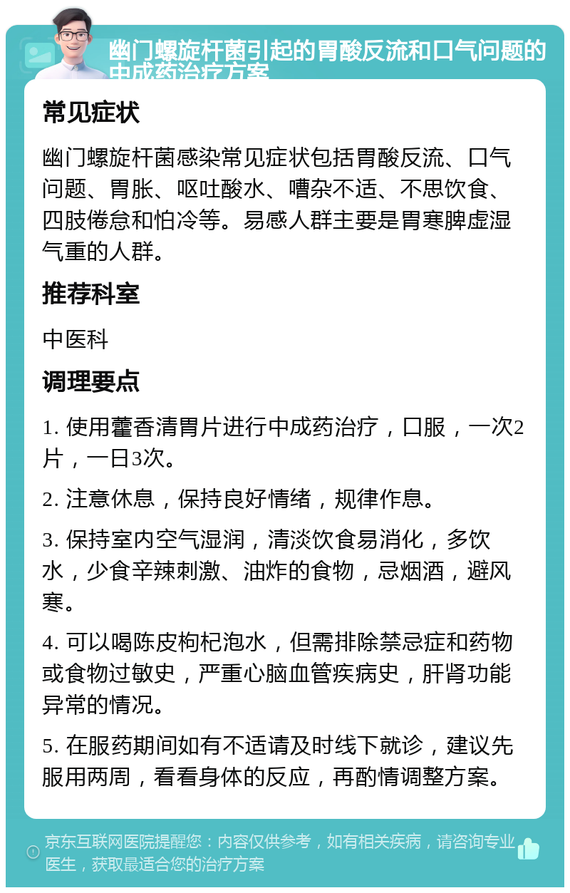 幽门螺旋杆菌引起的胃酸反流和口气问题的中成药治疗方案 常见症状 幽门螺旋杆菌感染常见症状包括胃酸反流、口气问题、胃胀、呕吐酸水、嘈杂不适、不思饮食、四肢倦怠和怕冷等。易感人群主要是胃寒脾虚湿气重的人群。 推荐科室 中医科 调理要点 1. 使用藿香清胃片进行中成药治疗，口服，一次2片，一日3次。 2. 注意休息，保持良好情绪，规律作息。 3. 保持室内空气湿润，清淡饮食易消化，多饮水，少食辛辣刺激、油炸的食物，忌烟酒，避风寒。 4. 可以喝陈皮枸杞泡水，但需排除禁忌症和药物或食物过敏史，严重心脑血管疾病史，肝肾功能异常的情况。 5. 在服药期间如有不适请及时线下就诊，建议先服用两周，看看身体的反应，再酌情调整方案。