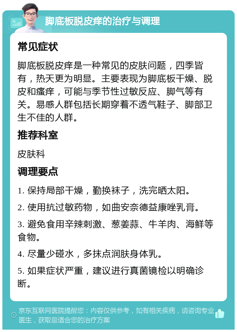 脚底板脱皮痒的治疗与调理 常见症状 脚底板脱皮痒是一种常见的皮肤问题，四季皆有，热天更为明显。主要表现为脚底板干燥、脱皮和瘙痒，可能与季节性过敏反应、脚气等有关。易感人群包括长期穿着不透气鞋子、脚部卫生不佳的人群。 推荐科室 皮肤科 调理要点 1. 保持局部干燥，勤换袜子，洗完晒太阳。 2. 使用抗过敏药物，如曲安奈德益康唑乳膏。 3. 避免食用辛辣刺激、葱姜蒜、牛羊肉、海鲜等食物。 4. 尽量少碰水，多抹点润肤身体乳。 5. 如果症状严重，建议进行真菌镜检以明确诊断。