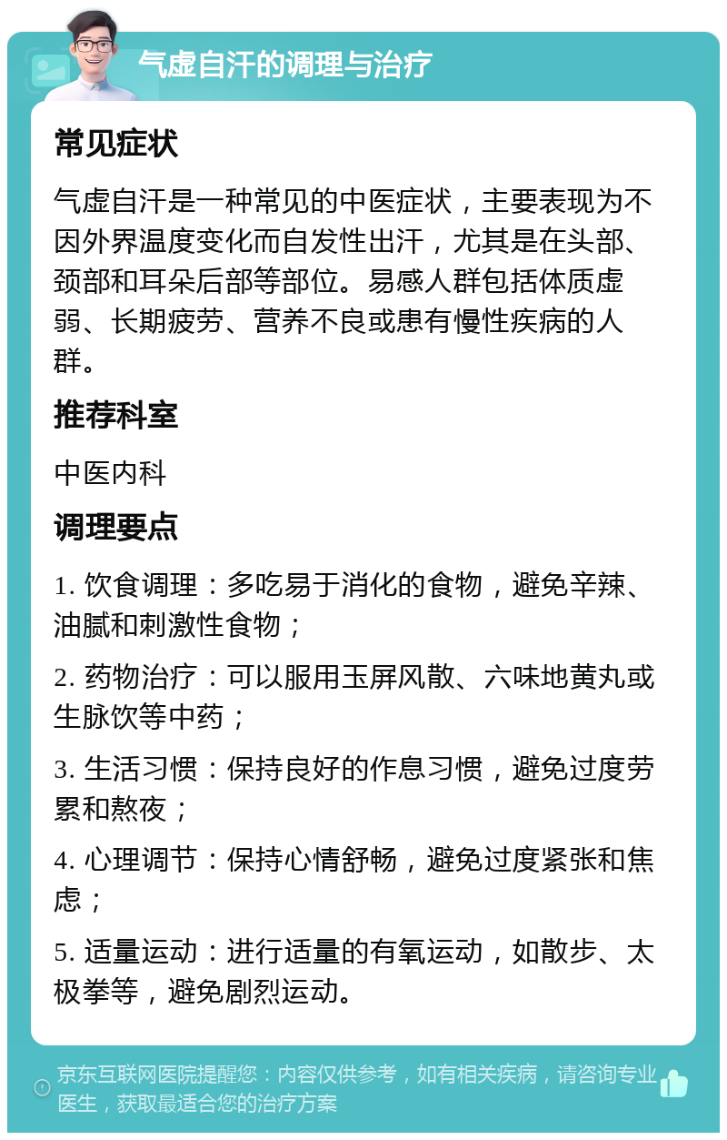 气虚自汗的调理与治疗 常见症状 气虚自汗是一种常见的中医症状，主要表现为不因外界温度变化而自发性出汗，尤其是在头部、颈部和耳朵后部等部位。易感人群包括体质虚弱、长期疲劳、营养不良或患有慢性疾病的人群。 推荐科室 中医内科 调理要点 1. 饮食调理：多吃易于消化的食物，避免辛辣、油腻和刺激性食物； 2. 药物治疗：可以服用玉屏风散、六味地黄丸或生脉饮等中药； 3. 生活习惯：保持良好的作息习惯，避免过度劳累和熬夜； 4. 心理调节：保持心情舒畅，避免过度紧张和焦虑； 5. 适量运动：进行适量的有氧运动，如散步、太极拳等，避免剧烈运动。