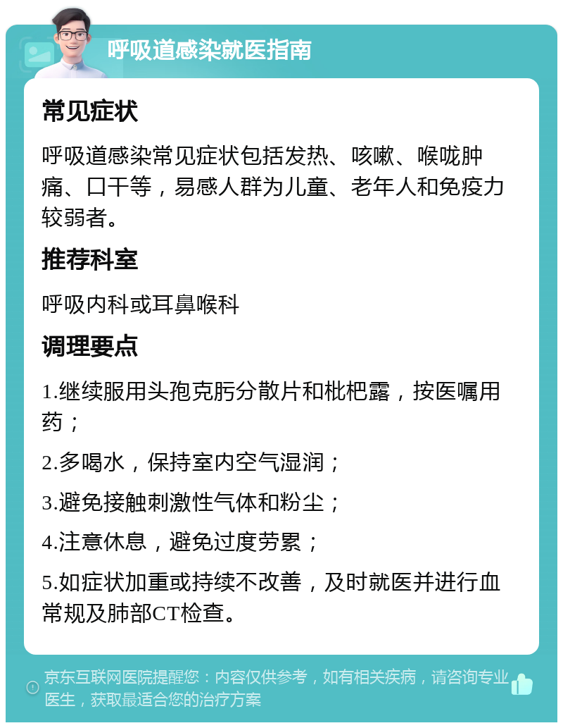 呼吸道感染就医指南 常见症状 呼吸道感染常见症状包括发热、咳嗽、喉咙肿痛、口干等，易感人群为儿童、老年人和免疫力较弱者。 推荐科室 呼吸内科或耳鼻喉科 调理要点 1.继续服用头孢克肟分散片和枇杷露，按医嘱用药； 2.多喝水，保持室内空气湿润； 3.避免接触刺激性气体和粉尘； 4.注意休息，避免过度劳累； 5.如症状加重或持续不改善，及时就医并进行血常规及肺部CT检查。