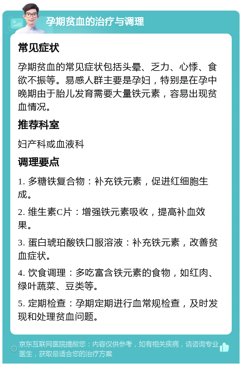 孕期贫血的治疗与调理 常见症状 孕期贫血的常见症状包括头晕、乏力、心悸、食欲不振等。易感人群主要是孕妇，特别是在孕中晚期由于胎儿发育需要大量铁元素，容易出现贫血情况。 推荐科室 妇产科或血液科 调理要点 1. 多糖铁复合物：补充铁元素，促进红细胞生成。 2. 维生素C片：增强铁元素吸收，提高补血效果。 3. 蛋白琥珀酸铁口服溶液：补充铁元素，改善贫血症状。 4. 饮食调理：多吃富含铁元素的食物，如红肉、绿叶蔬菜、豆类等。 5. 定期检查：孕期定期进行血常规检查，及时发现和处理贫血问题。