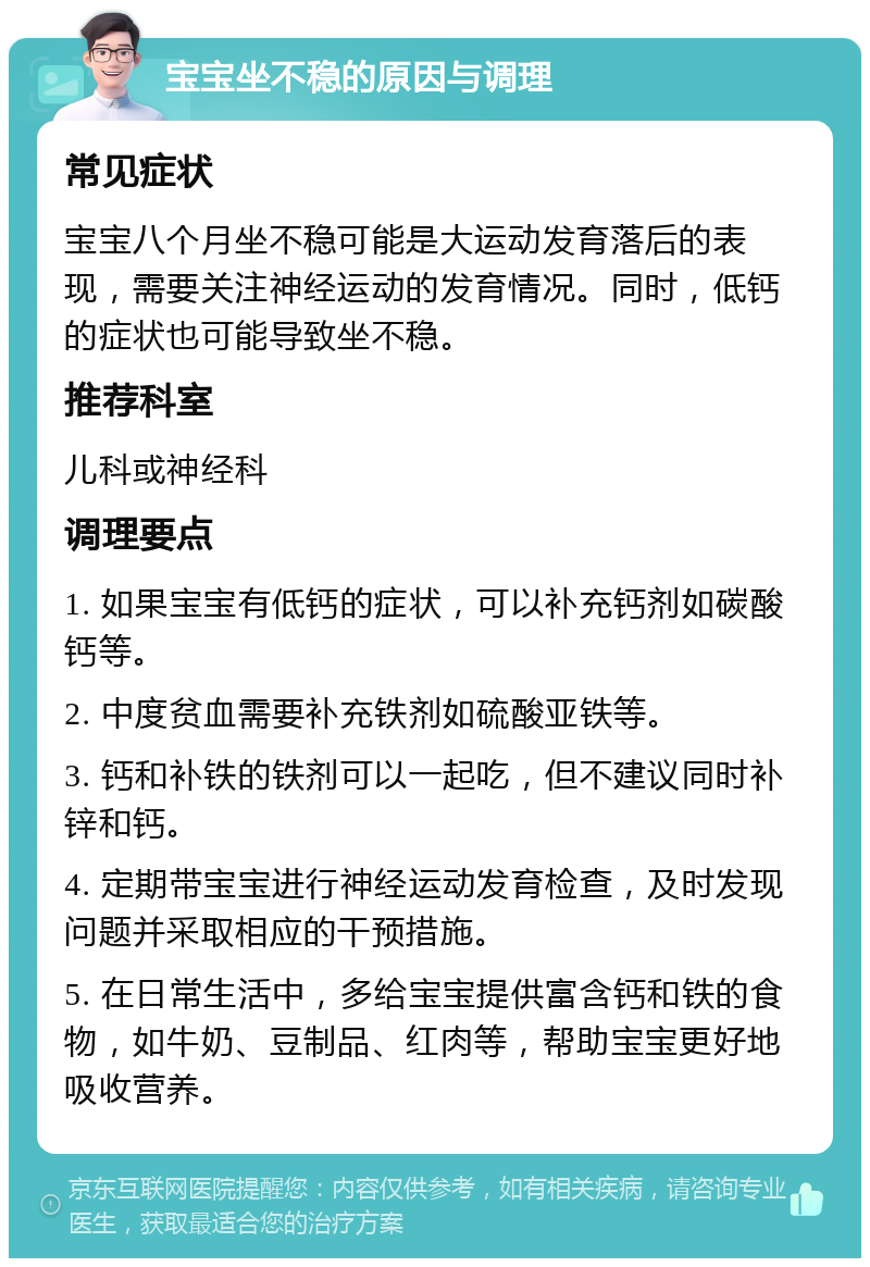 宝宝坐不稳的原因与调理 常见症状 宝宝八个月坐不稳可能是大运动发育落后的表现，需要关注神经运动的发育情况。同时，低钙的症状也可能导致坐不稳。 推荐科室 儿科或神经科 调理要点 1. 如果宝宝有低钙的症状，可以补充钙剂如碳酸钙等。 2. 中度贫血需要补充铁剂如硫酸亚铁等。 3. 钙和补铁的铁剂可以一起吃，但不建议同时补锌和钙。 4. 定期带宝宝进行神经运动发育检查，及时发现问题并采取相应的干预措施。 5. 在日常生活中，多给宝宝提供富含钙和铁的食物，如牛奶、豆制品、红肉等，帮助宝宝更好地吸收营养。