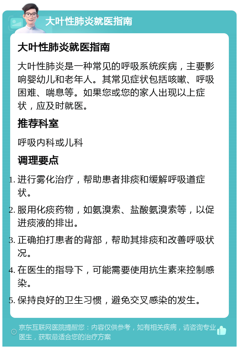 大叶性肺炎就医指南 大叶性肺炎就医指南 大叶性肺炎是一种常见的呼吸系统疾病，主要影响婴幼儿和老年人。其常见症状包括咳嗽、呼吸困难、喘息等。如果您或您的家人出现以上症状，应及时就医。 推荐科室 呼吸内科或儿科 调理要点 进行雾化治疗，帮助患者排痰和缓解呼吸道症状。 服用化痰药物，如氨溴索、盐酸氨溴索等，以促进痰液的排出。 正确拍打患者的背部，帮助其排痰和改善呼吸状况。 在医生的指导下，可能需要使用抗生素来控制感染。 保持良好的卫生习惯，避免交叉感染的发生。