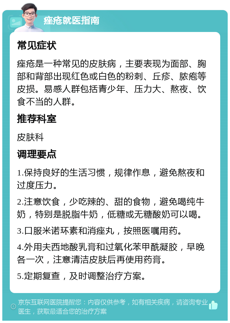 痤疮就医指南 常见症状 痤疮是一种常见的皮肤病，主要表现为面部、胸部和背部出现红色或白色的粉刺、丘疹、脓疱等皮损。易感人群包括青少年、压力大、熬夜、饮食不当的人群。 推荐科室 皮肤科 调理要点 1.保持良好的生活习惯，规律作息，避免熬夜和过度压力。 2.注意饮食，少吃辣的、甜的食物，避免喝纯牛奶，特别是脱脂牛奶，低糖或无糖酸奶可以喝。 3.口服米诺环素和消痤丸，按照医嘱用药。 4.外用夫西地酸乳膏和过氧化苯甲酰凝胶，早晚各一次，注意清洁皮肤后再使用药膏。 5.定期复查，及时调整治疗方案。