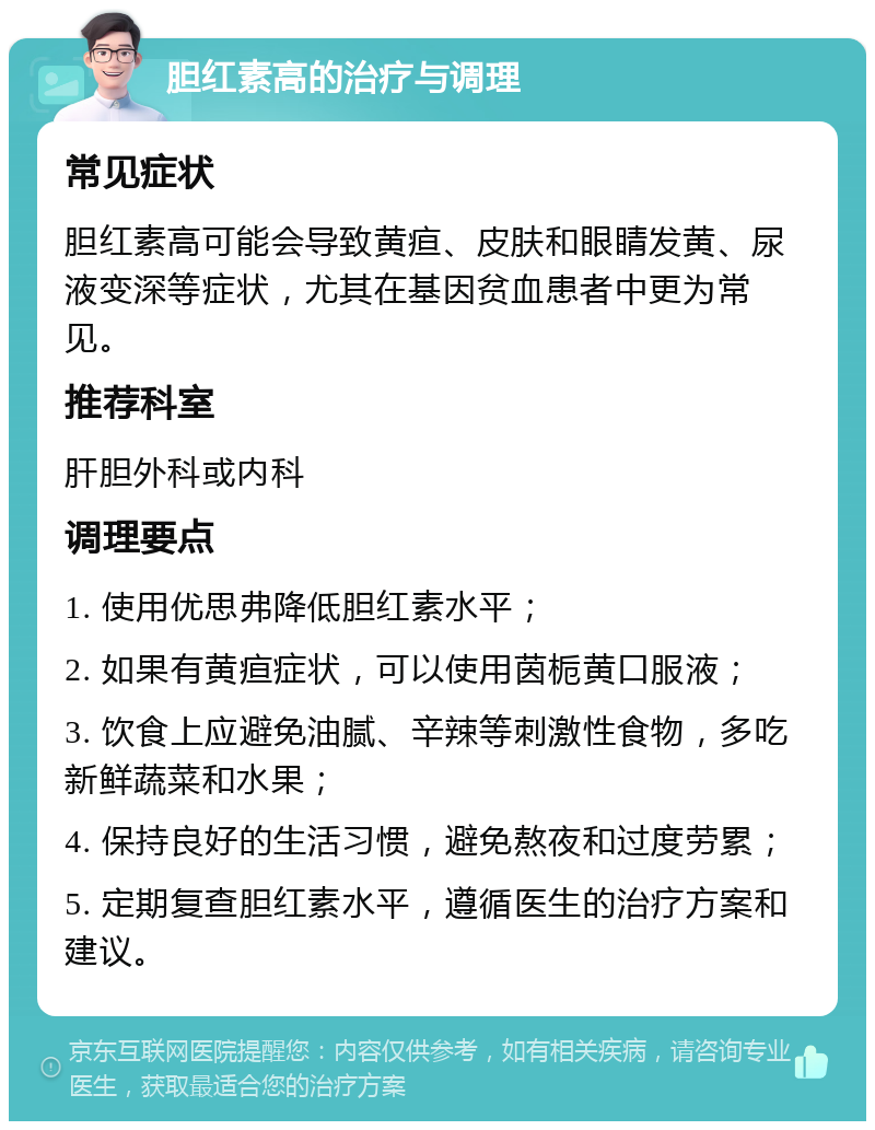 胆红素高的治疗与调理 常见症状 胆红素高可能会导致黄疸、皮肤和眼睛发黄、尿液变深等症状，尤其在基因贫血患者中更为常见。 推荐科室 肝胆外科或内科 调理要点 1. 使用优思弗降低胆红素水平； 2. 如果有黄疸症状，可以使用茵栀黄口服液； 3. 饮食上应避免油腻、辛辣等刺激性食物，多吃新鲜蔬菜和水果； 4. 保持良好的生活习惯，避免熬夜和过度劳累； 5. 定期复查胆红素水平，遵循医生的治疗方案和建议。