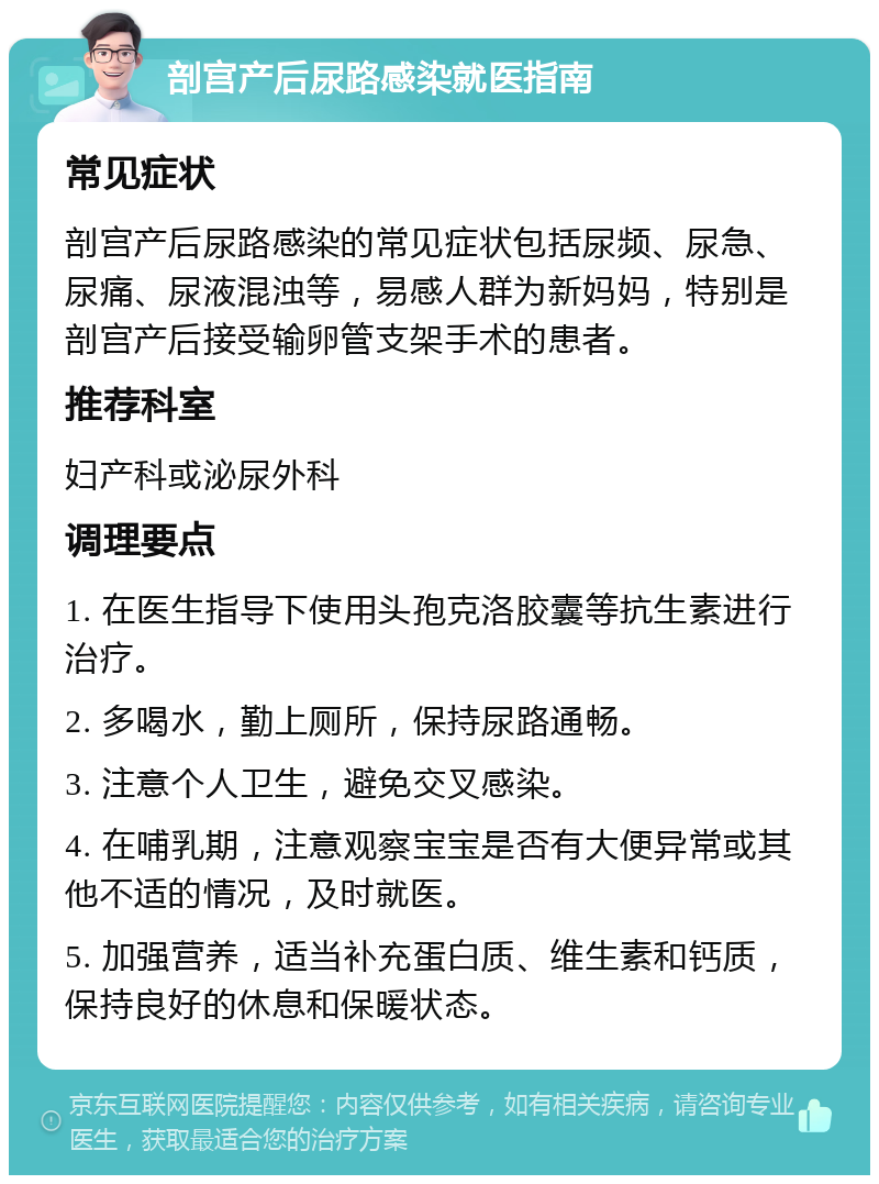 剖宫产后尿路感染就医指南 常见症状 剖宫产后尿路感染的常见症状包括尿频、尿急、尿痛、尿液混浊等，易感人群为新妈妈，特别是剖宫产后接受输卵管支架手术的患者。 推荐科室 妇产科或泌尿外科 调理要点 1. 在医生指导下使用头孢克洛胶囊等抗生素进行治疗。 2. 多喝水，勤上厕所，保持尿路通畅。 3. 注意个人卫生，避免交叉感染。 4. 在哺乳期，注意观察宝宝是否有大便异常或其他不适的情况，及时就医。 5. 加强营养，适当补充蛋白质、维生素和钙质，保持良好的休息和保暖状态。