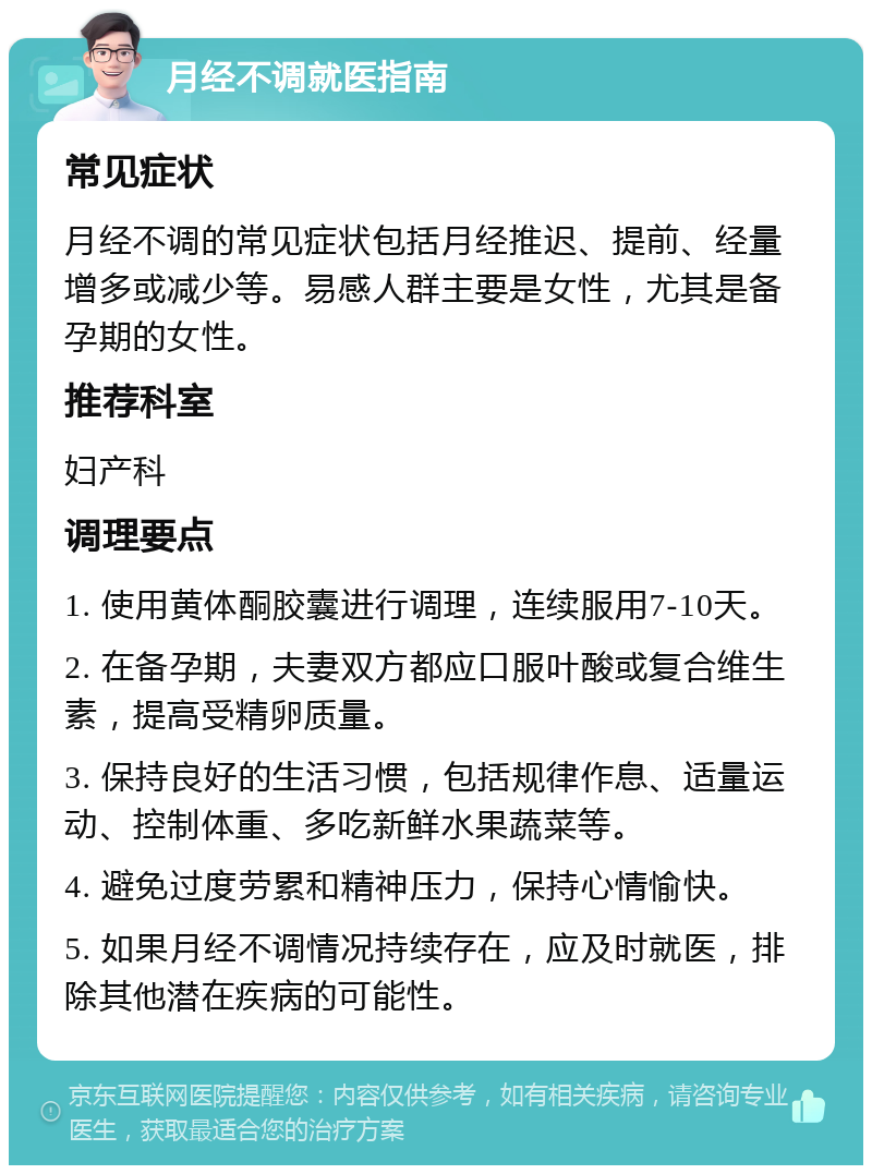 月经不调就医指南 常见症状 月经不调的常见症状包括月经推迟、提前、经量增多或减少等。易感人群主要是女性，尤其是备孕期的女性。 推荐科室 妇产科 调理要点 1. 使用黄体酮胶囊进行调理，连续服用7-10天。 2. 在备孕期，夫妻双方都应口服叶酸或复合维生素，提高受精卵质量。 3. 保持良好的生活习惯，包括规律作息、适量运动、控制体重、多吃新鲜水果蔬菜等。 4. 避免过度劳累和精神压力，保持心情愉快。 5. 如果月经不调情况持续存在，应及时就医，排除其他潜在疾病的可能性。