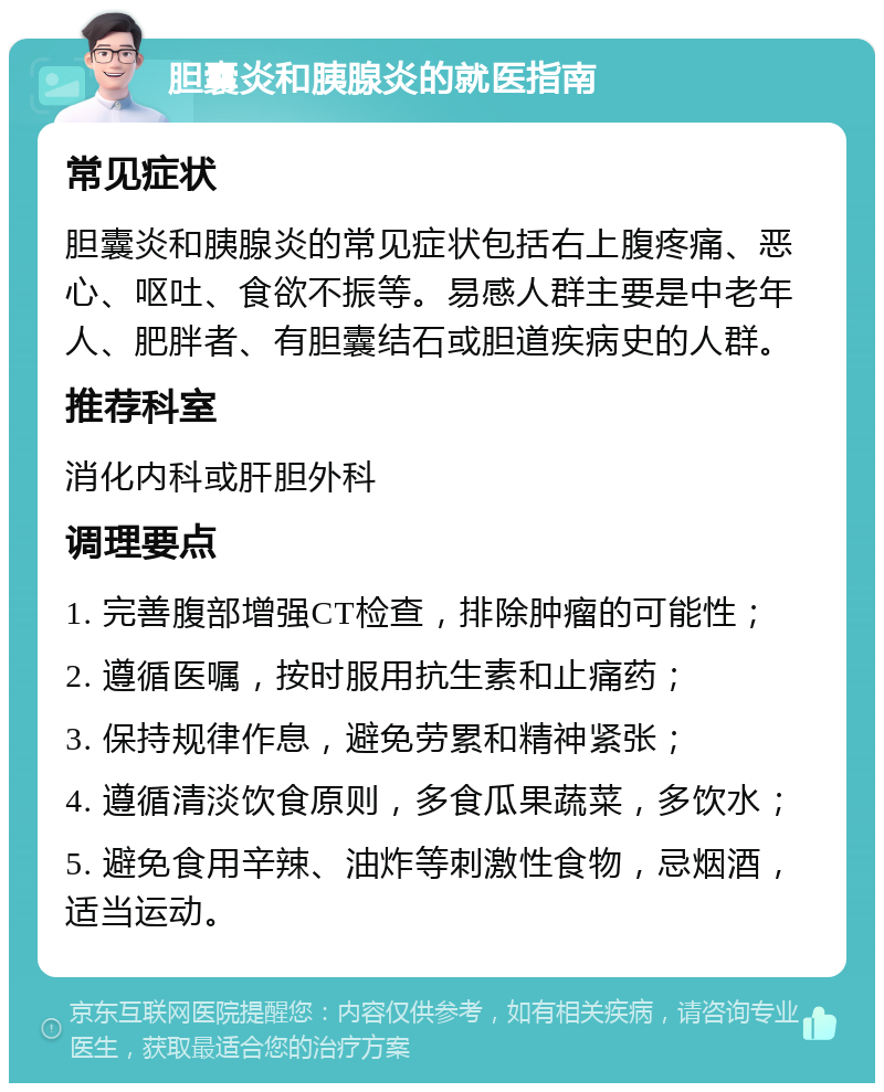 胆囊炎和胰腺炎的就医指南 常见症状 胆囊炎和胰腺炎的常见症状包括右上腹疼痛、恶心、呕吐、食欲不振等。易感人群主要是中老年人、肥胖者、有胆囊结石或胆道疾病史的人群。 推荐科室 消化内科或肝胆外科 调理要点 1. 完善腹部增强CT检查，排除肿瘤的可能性； 2. 遵循医嘱，按时服用抗生素和止痛药； 3. 保持规律作息，避免劳累和精神紧张； 4. 遵循清淡饮食原则，多食瓜果蔬菜，多饮水； 5. 避免食用辛辣、油炸等刺激性食物，忌烟酒，适当运动。