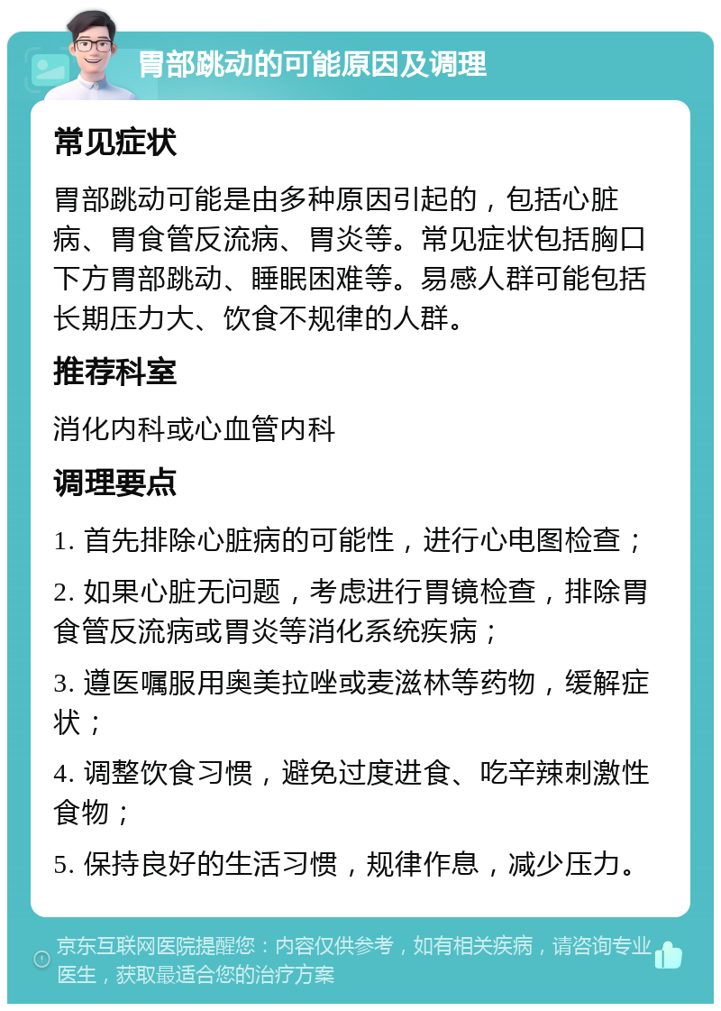 胃部跳动的可能原因及调理 常见症状 胃部跳动可能是由多种原因引起的，包括心脏病、胃食管反流病、胃炎等。常见症状包括胸口下方胃部跳动、睡眠困难等。易感人群可能包括长期压力大、饮食不规律的人群。 推荐科室 消化内科或心血管内科 调理要点 1. 首先排除心脏病的可能性，进行心电图检查； 2. 如果心脏无问题，考虑进行胃镜检查，排除胃食管反流病或胃炎等消化系统疾病； 3. 遵医嘱服用奥美拉唑或麦滋林等药物，缓解症状； 4. 调整饮食习惯，避免过度进食、吃辛辣刺激性食物； 5. 保持良好的生活习惯，规律作息，减少压力。