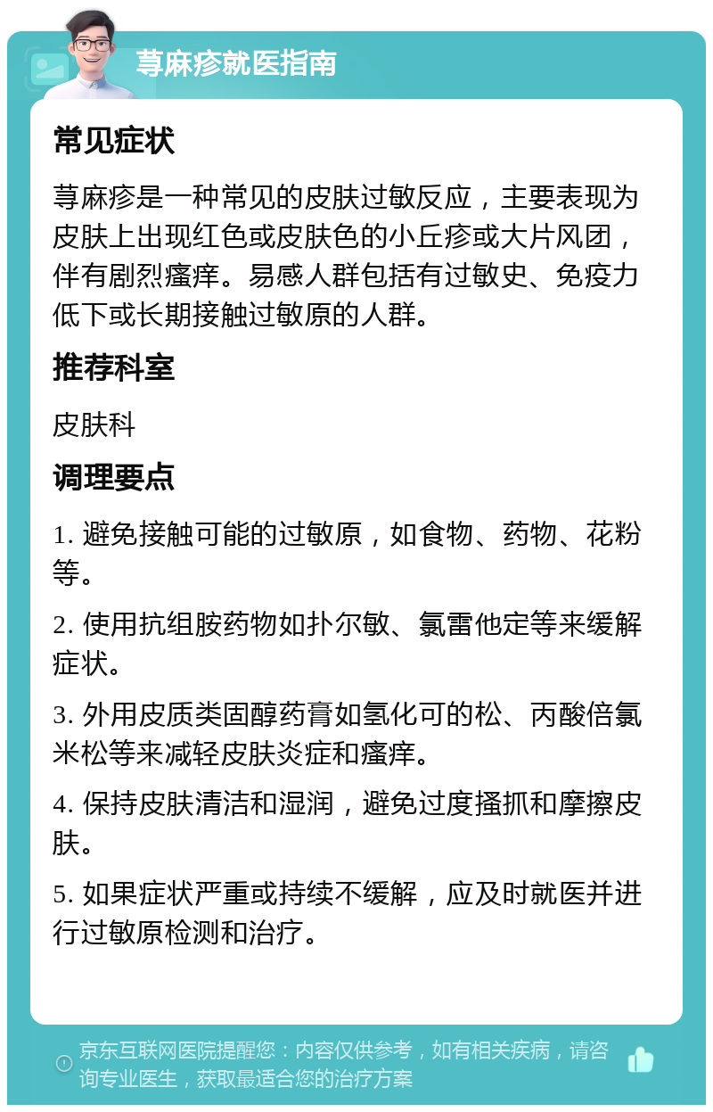 荨麻疹就医指南 常见症状 荨麻疹是一种常见的皮肤过敏反应，主要表现为皮肤上出现红色或皮肤色的小丘疹或大片风团，伴有剧烈瘙痒。易感人群包括有过敏史、免疫力低下或长期接触过敏原的人群。 推荐科室 皮肤科 调理要点 1. 避免接触可能的过敏原，如食物、药物、花粉等。 2. 使用抗组胺药物如扑尔敏、氯雷他定等来缓解症状。 3. 外用皮质类固醇药膏如氢化可的松、丙酸倍氯米松等来减轻皮肤炎症和瘙痒。 4. 保持皮肤清洁和湿润，避免过度搔抓和摩擦皮肤。 5. 如果症状严重或持续不缓解，应及时就医并进行过敏原检测和治疗。