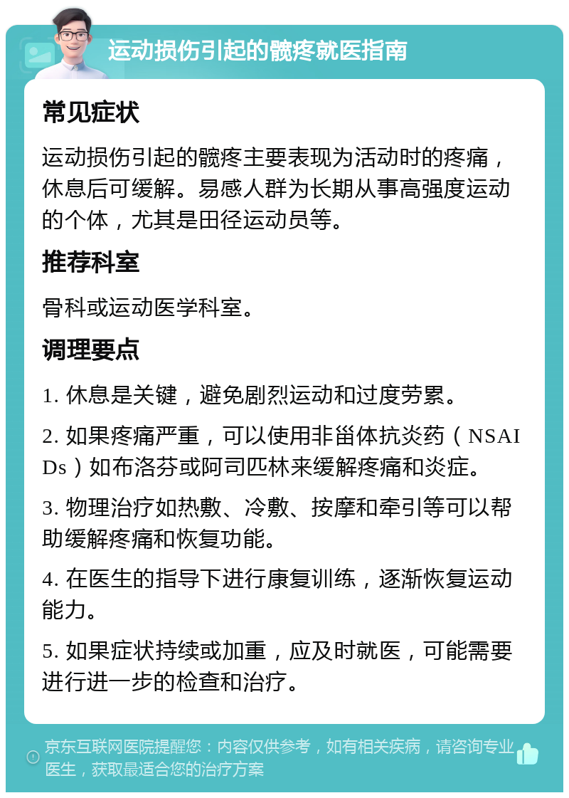 运动损伤引起的髋疼就医指南 常见症状 运动损伤引起的髋疼主要表现为活动时的疼痛，休息后可缓解。易感人群为长期从事高强度运动的个体，尤其是田径运动员等。 推荐科室 骨科或运动医学科室。 调理要点 1. 休息是关键，避免剧烈运动和过度劳累。 2. 如果疼痛严重，可以使用非甾体抗炎药（NSAIDs）如布洛芬或阿司匹林来缓解疼痛和炎症。 3. 物理治疗如热敷、冷敷、按摩和牵引等可以帮助缓解疼痛和恢复功能。 4. 在医生的指导下进行康复训练，逐渐恢复运动能力。 5. 如果症状持续或加重，应及时就医，可能需要进行进一步的检查和治疗。