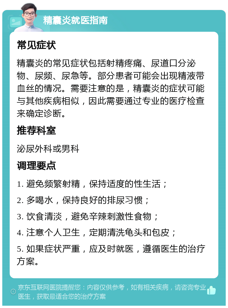 精囊炎就医指南 常见症状 精囊炎的常见症状包括射精疼痛、尿道口分泌物、尿频、尿急等。部分患者可能会出现精液带血丝的情况。需要注意的是，精囊炎的症状可能与其他疾病相似，因此需要通过专业的医疗检查来确定诊断。 推荐科室 泌尿外科或男科 调理要点 1. 避免频繁射精，保持适度的性生活； 2. 多喝水，保持良好的排尿习惯； 3. 饮食清淡，避免辛辣刺激性食物； 4. 注意个人卫生，定期清洗龟头和包皮； 5. 如果症状严重，应及时就医，遵循医生的治疗方案。