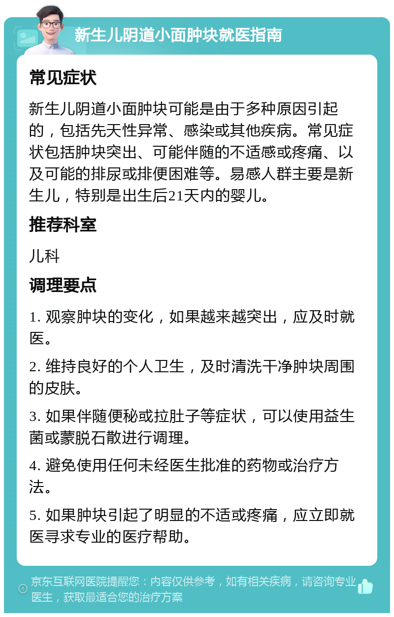 新生儿阴道小面肿块就医指南 常见症状 新生儿阴道小面肿块可能是由于多种原因引起的，包括先天性异常、感染或其他疾病。常见症状包括肿块突出、可能伴随的不适感或疼痛、以及可能的排尿或排便困难等。易感人群主要是新生儿，特别是出生后21天内的婴儿。 推荐科室 儿科 调理要点 1. 观察肿块的变化，如果越来越突出，应及时就医。 2. 维持良好的个人卫生，及时清洗干净肿块周围的皮肤。 3. 如果伴随便秘或拉肚子等症状，可以使用益生菌或蒙脱石散进行调理。 4. 避免使用任何未经医生批准的药物或治疗方法。 5. 如果肿块引起了明显的不适或疼痛，应立即就医寻求专业的医疗帮助。