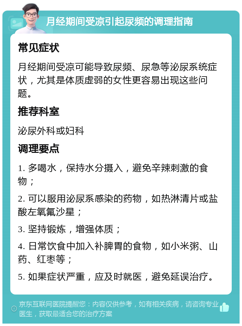 月经期间受凉引起尿频的调理指南 常见症状 月经期间受凉可能导致尿频、尿急等泌尿系统症状，尤其是体质虚弱的女性更容易出现这些问题。 推荐科室 泌尿外科或妇科 调理要点 1. 多喝水，保持水分摄入，避免辛辣刺激的食物； 2. 可以服用泌尿系感染的药物，如热淋清片或盐酸左氧氟沙星； 3. 坚持锻炼，增强体质； 4. 日常饮食中加入补脾胃的食物，如小米粥、山药、红枣等； 5. 如果症状严重，应及时就医，避免延误治疗。