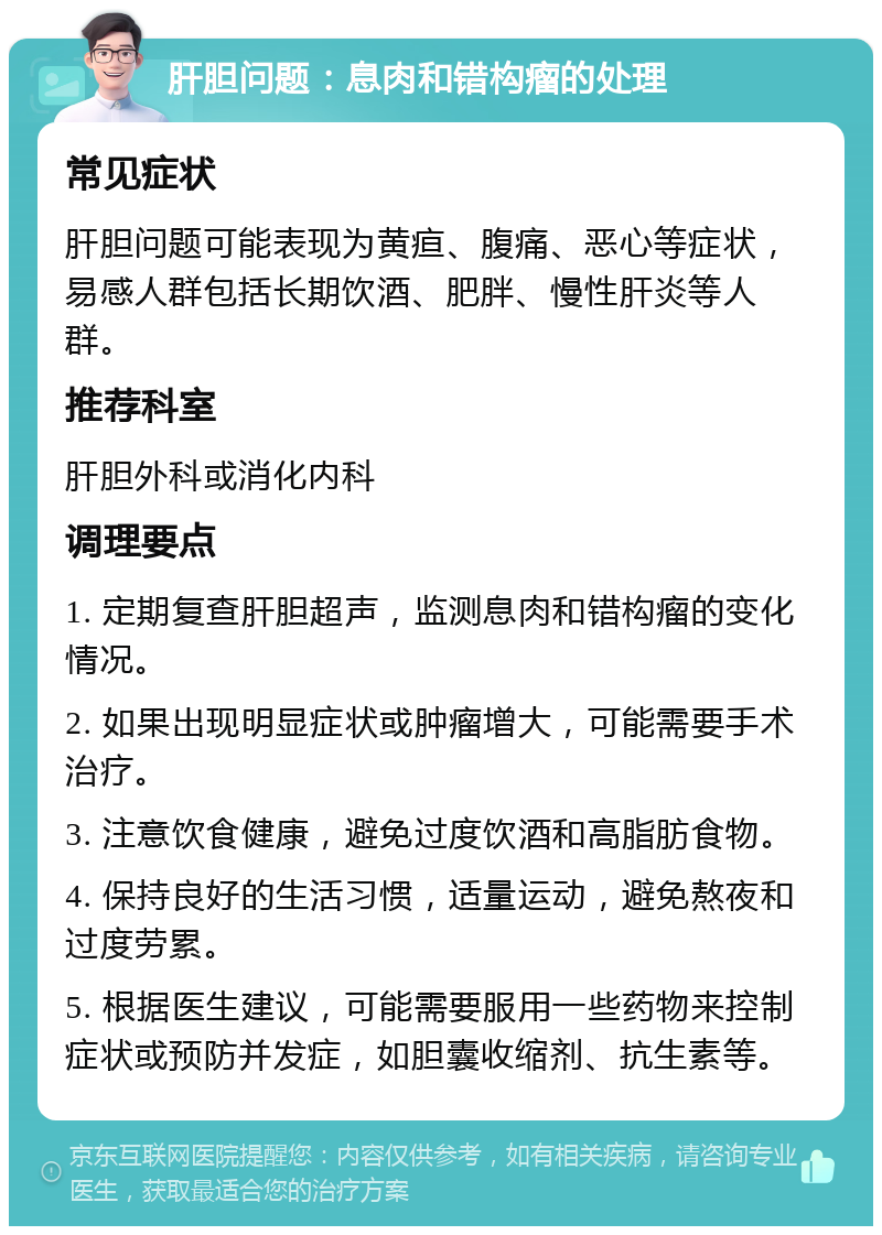 肝胆问题：息肉和错构瘤的处理 常见症状 肝胆问题可能表现为黄疸、腹痛、恶心等症状，易感人群包括长期饮酒、肥胖、慢性肝炎等人群。 推荐科室 肝胆外科或消化内科 调理要点 1. 定期复查肝胆超声，监测息肉和错构瘤的变化情况。 2. 如果出现明显症状或肿瘤增大，可能需要手术治疗。 3. 注意饮食健康，避免过度饮酒和高脂肪食物。 4. 保持良好的生活习惯，适量运动，避免熬夜和过度劳累。 5. 根据医生建议，可能需要服用一些药物来控制症状或预防并发症，如胆囊收缩剂、抗生素等。