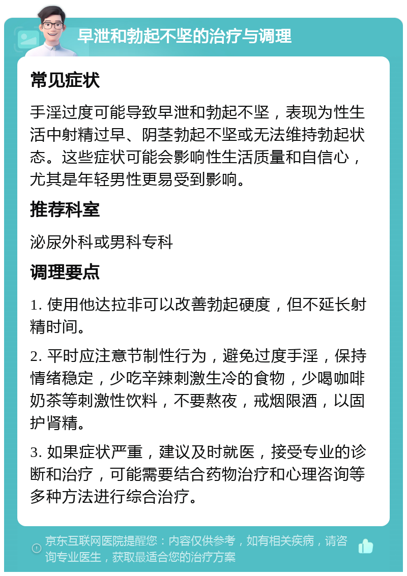 早泄和勃起不坚的治疗与调理 常见症状 手淫过度可能导致早泄和勃起不坚，表现为性生活中射精过早、阴茎勃起不坚或无法维持勃起状态。这些症状可能会影响性生活质量和自信心，尤其是年轻男性更易受到影响。 推荐科室 泌尿外科或男科专科 调理要点 1. 使用他达拉非可以改善勃起硬度，但不延长射精时间。 2. 平时应注意节制性行为，避免过度手淫，保持情绪稳定，少吃辛辣刺激生冷的食物，少喝咖啡奶茶等刺激性饮料，不要熬夜，戒烟限酒，以固护肾精。 3. 如果症状严重，建议及时就医，接受专业的诊断和治疗，可能需要结合药物治疗和心理咨询等多种方法进行综合治疗。