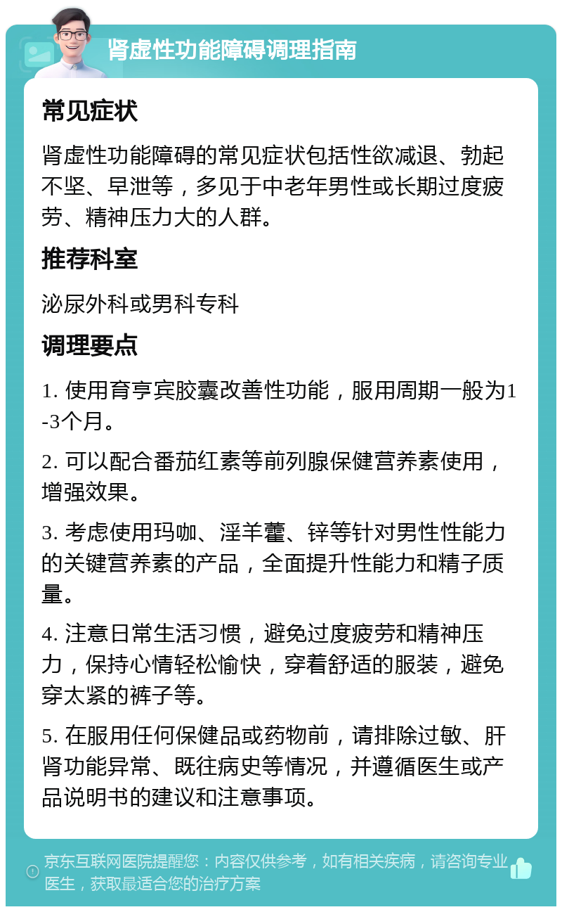 肾虚性功能障碍调理指南 常见症状 肾虚性功能障碍的常见症状包括性欲减退、勃起不坚、早泄等，多见于中老年男性或长期过度疲劳、精神压力大的人群。 推荐科室 泌尿外科或男科专科 调理要点 1. 使用育亨宾胶囊改善性功能，服用周期一般为1-3个月。 2. 可以配合番茄红素等前列腺保健营养素使用，增强效果。 3. 考虑使用玛咖、淫羊藿、锌等针对男性性能力的关键营养素的产品，全面提升性能力和精子质量。 4. 注意日常生活习惯，避免过度疲劳和精神压力，保持心情轻松愉快，穿着舒适的服装，避免穿太紧的裤子等。 5. 在服用任何保健品或药物前，请排除过敏、肝肾功能异常、既往病史等情况，并遵循医生或产品说明书的建议和注意事项。