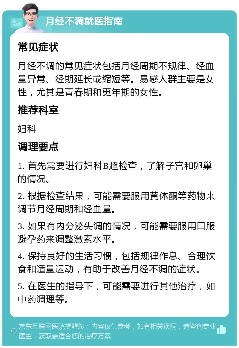 月经不调就医指南 常见症状 月经不调的常见症状包括月经周期不规律、经血量异常、经期延长或缩短等。易感人群主要是女性，尤其是青春期和更年期的女性。 推荐科室 妇科 调理要点 1. 首先需要进行妇科B超检查，了解子宫和卵巢的情况。 2. 根据检查结果，可能需要服用黄体酮等药物来调节月经周期和经血量。 3. 如果有内分泌失调的情况，可能需要服用口服避孕药来调整激素水平。 4. 保持良好的生活习惯，包括规律作息、合理饮食和适量运动，有助于改善月经不调的症状。 5. 在医生的指导下，可能需要进行其他治疗，如中药调理等。