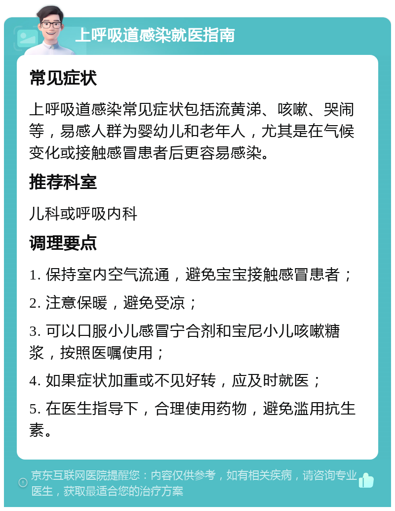 上呼吸道感染就医指南 常见症状 上呼吸道感染常见症状包括流黄涕、咳嗽、哭闹等，易感人群为婴幼儿和老年人，尤其是在气候变化或接触感冒患者后更容易感染。 推荐科室 儿科或呼吸内科 调理要点 1. 保持室内空气流通，避免宝宝接触感冒患者； 2. 注意保暖，避免受凉； 3. 可以口服小儿感冒宁合剂和宝尼小儿咳嗽糖浆，按照医嘱使用； 4. 如果症状加重或不见好转，应及时就医； 5. 在医生指导下，合理使用药物，避免滥用抗生素。