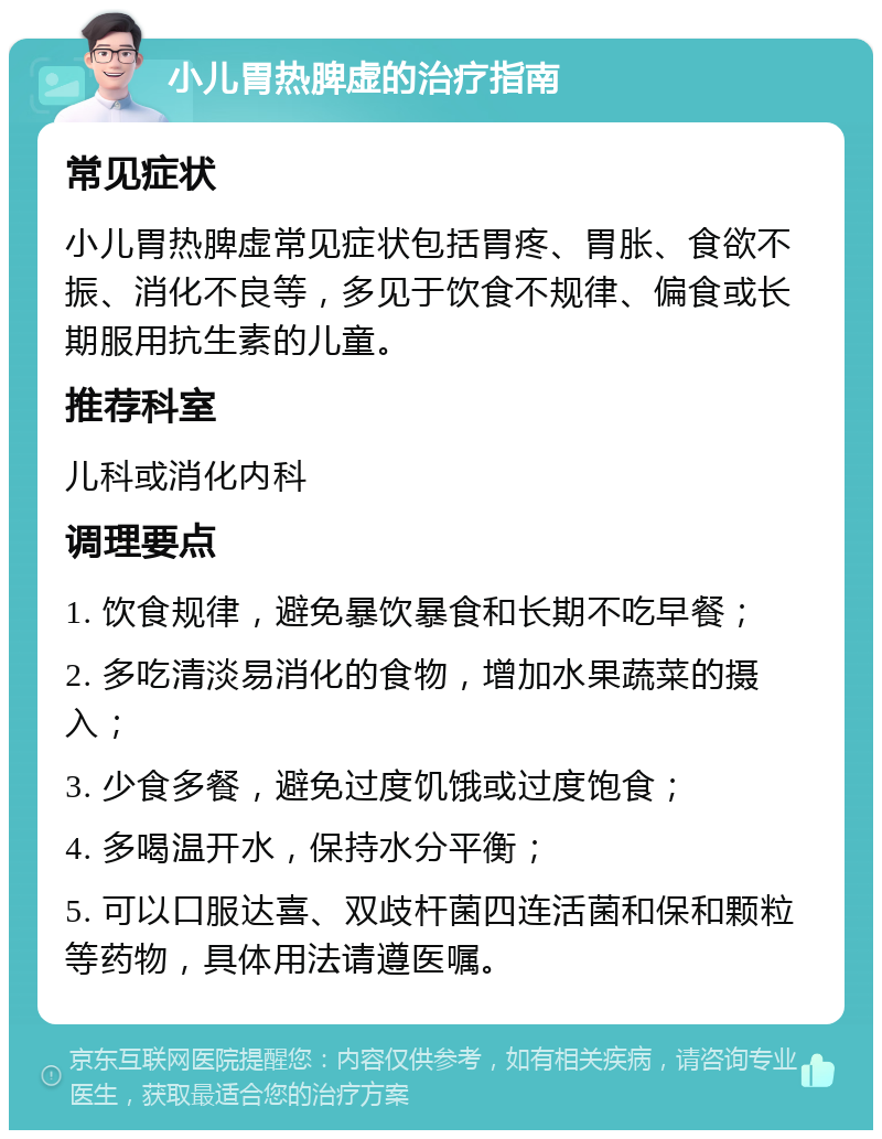 小儿胃热脾虚的治疗指南 常见症状 小儿胃热脾虚常见症状包括胃疼、胃胀、食欲不振、消化不良等，多见于饮食不规律、偏食或长期服用抗生素的儿童。 推荐科室 儿科或消化内科 调理要点 1. 饮食规律，避免暴饮暴食和长期不吃早餐； 2. 多吃清淡易消化的食物，增加水果蔬菜的摄入； 3. 少食多餐，避免过度饥饿或过度饱食； 4. 多喝温开水，保持水分平衡； 5. 可以口服达喜、双歧杆菌四连活菌和保和颗粒等药物，具体用法请遵医嘱。