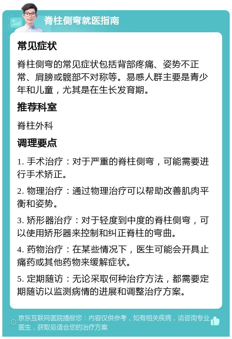 脊柱侧弯就医指南 常见症状 脊柱侧弯的常见症状包括背部疼痛、姿势不正常、肩膀或髋部不对称等。易感人群主要是青少年和儿童，尤其是在生长发育期。 推荐科室 脊柱外科 调理要点 1. 手术治疗：对于严重的脊柱侧弯，可能需要进行手术矫正。 2. 物理治疗：通过物理治疗可以帮助改善肌肉平衡和姿势。 3. 矫形器治疗：对于轻度到中度的脊柱侧弯，可以使用矫形器来控制和纠正脊柱的弯曲。 4. 药物治疗：在某些情况下，医生可能会开具止痛药或其他药物来缓解症状。 5. 定期随访：无论采取何种治疗方法，都需要定期随访以监测病情的进展和调整治疗方案。