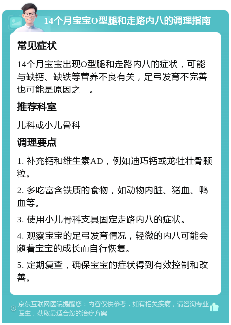 14个月宝宝O型腿和走路内八的调理指南 常见症状 14个月宝宝出现O型腿和走路内八的症状，可能与缺钙、缺铁等营养不良有关，足弓发育不完善也可能是原因之一。 推荐科室 儿科或小儿骨科 调理要点 1. 补充钙和维生素AD，例如迪巧钙或龙牡壮骨颗粒。 2. 多吃富含铁质的食物，如动物内脏、猪血、鸭血等。 3. 使用小儿骨科支具固定走路内八的症状。 4. 观察宝宝的足弓发育情况，轻微的内八可能会随着宝宝的成长而自行恢复。 5. 定期复查，确保宝宝的症状得到有效控制和改善。