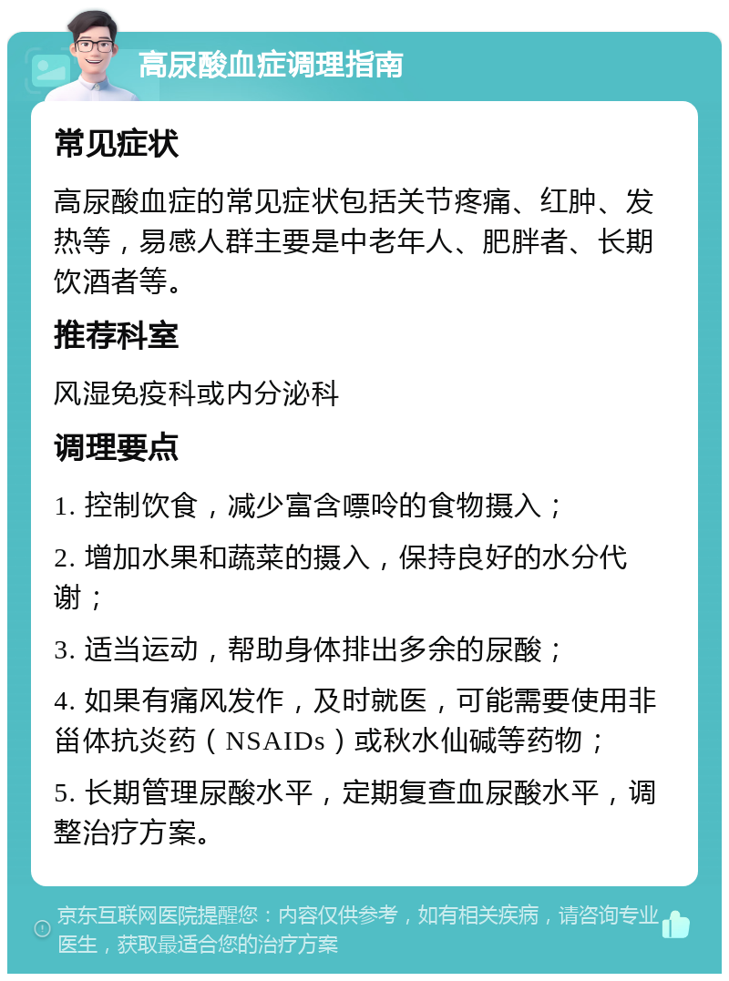 高尿酸血症调理指南 常见症状 高尿酸血症的常见症状包括关节疼痛、红肿、发热等，易感人群主要是中老年人、肥胖者、长期饮酒者等。 推荐科室 风湿免疫科或内分泌科 调理要点 1. 控制饮食，减少富含嘌呤的食物摄入； 2. 增加水果和蔬菜的摄入，保持良好的水分代谢； 3. 适当运动，帮助身体排出多余的尿酸； 4. 如果有痛风发作，及时就医，可能需要使用非甾体抗炎药（NSAIDs）或秋水仙碱等药物； 5. 长期管理尿酸水平，定期复查血尿酸水平，调整治疗方案。