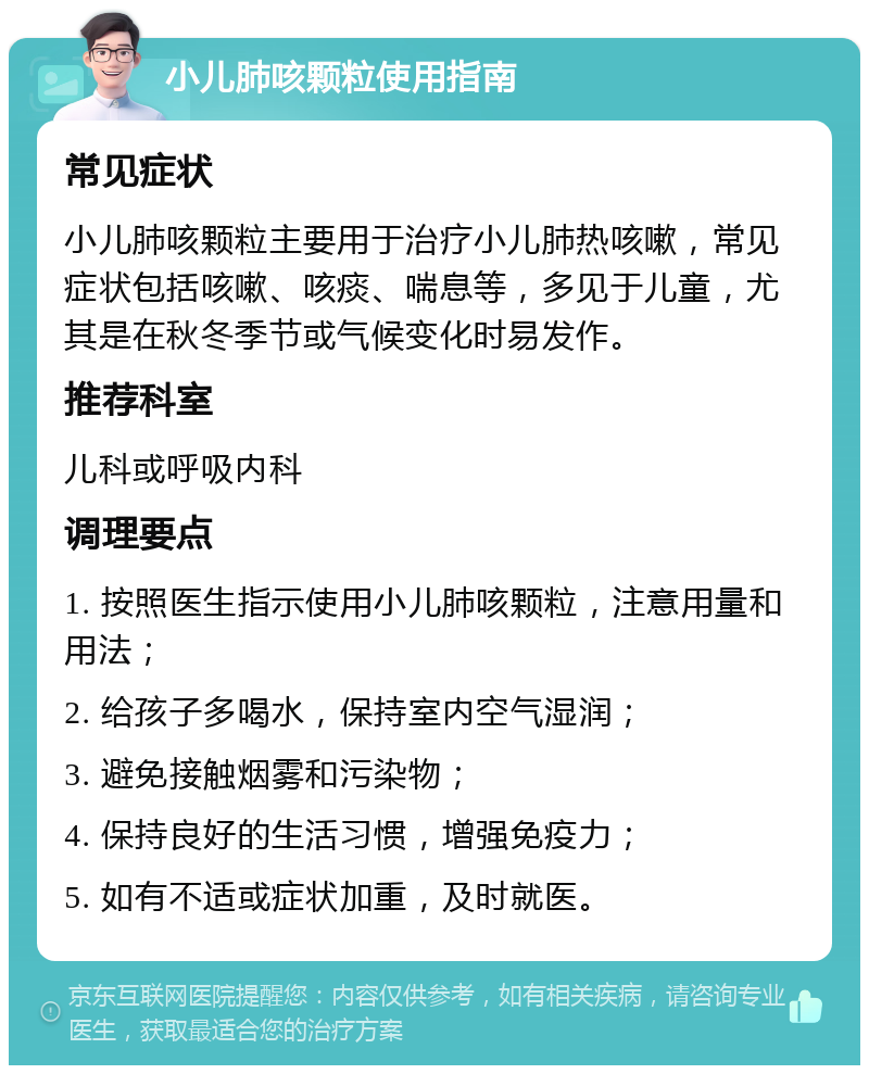 小儿肺咳颗粒使用指南 常见症状 小儿肺咳颗粒主要用于治疗小儿肺热咳嗽，常见症状包括咳嗽、咳痰、喘息等，多见于儿童，尤其是在秋冬季节或气候变化时易发作。 推荐科室 儿科或呼吸内科 调理要点 1. 按照医生指示使用小儿肺咳颗粒，注意用量和用法； 2. 给孩子多喝水，保持室内空气湿润； 3. 避免接触烟雾和污染物； 4. 保持良好的生活习惯，增强免疫力； 5. 如有不适或症状加重，及时就医。