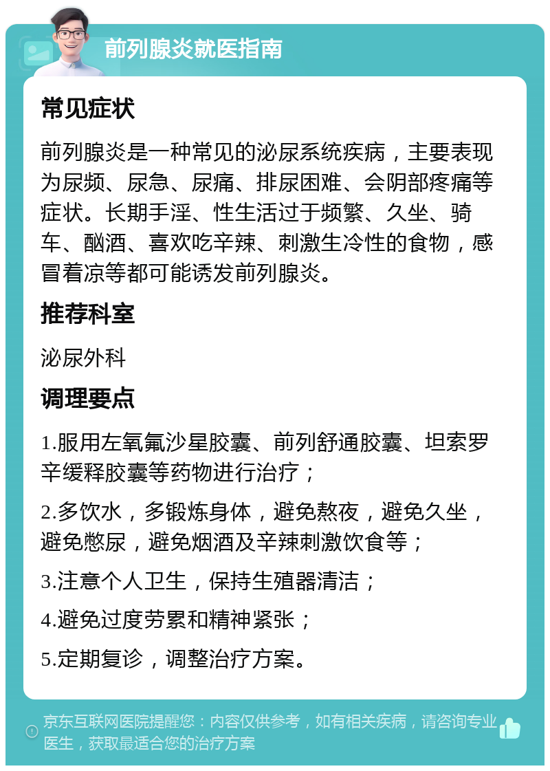 前列腺炎就医指南 常见症状 前列腺炎是一种常见的泌尿系统疾病，主要表现为尿频、尿急、尿痛、排尿困难、会阴部疼痛等症状。长期手淫、性生活过于频繁、久坐、骑车、酗酒、喜欢吃辛辣、刺激生冷性的食物，感冒着凉等都可能诱发前列腺炎。 推荐科室 泌尿外科 调理要点 1.服用左氧氟沙星胶囊、前列舒通胶囊、坦索罗辛缓释胶囊等药物进行治疗； 2.多饮水，多锻炼身体，避免熬夜，避免久坐，避免憋尿，避免烟酒及辛辣刺激饮食等； 3.注意个人卫生，保持生殖器清洁； 4.避免过度劳累和精神紧张； 5.定期复诊，调整治疗方案。