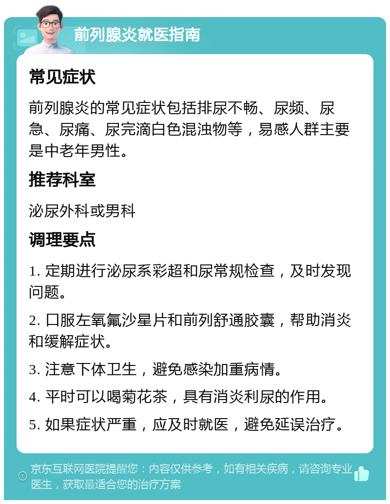 前列腺炎就医指南 常见症状 前列腺炎的常见症状包括排尿不畅、尿频、尿急、尿痛、尿完滴白色混浊物等，易感人群主要是中老年男性。 推荐科室 泌尿外科或男科 调理要点 1. 定期进行泌尿系彩超和尿常规检查，及时发现问题。 2. 口服左氧氟沙星片和前列舒通胶囊，帮助消炎和缓解症状。 3. 注意下体卫生，避免感染加重病情。 4. 平时可以喝菊花茶，具有消炎利尿的作用。 5. 如果症状严重，应及时就医，避免延误治疗。