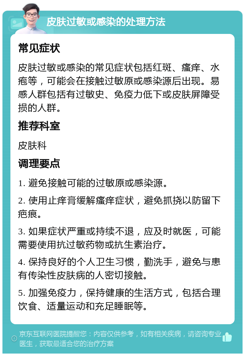 皮肤过敏或感染的处理方法 常见症状 皮肤过敏或感染的常见症状包括红斑、瘙痒、水疱等，可能会在接触过敏原或感染源后出现。易感人群包括有过敏史、免疫力低下或皮肤屏障受损的人群。 推荐科室 皮肤科 调理要点 1. 避免接触可能的过敏原或感染源。 2. 使用止痒膏缓解瘙痒症状，避免抓挠以防留下疤痕。 3. 如果症状严重或持续不退，应及时就医，可能需要使用抗过敏药物或抗生素治疗。 4. 保持良好的个人卫生习惯，勤洗手，避免与患有传染性皮肤病的人密切接触。 5. 加强免疫力，保持健康的生活方式，包括合理饮食、适量运动和充足睡眠等。