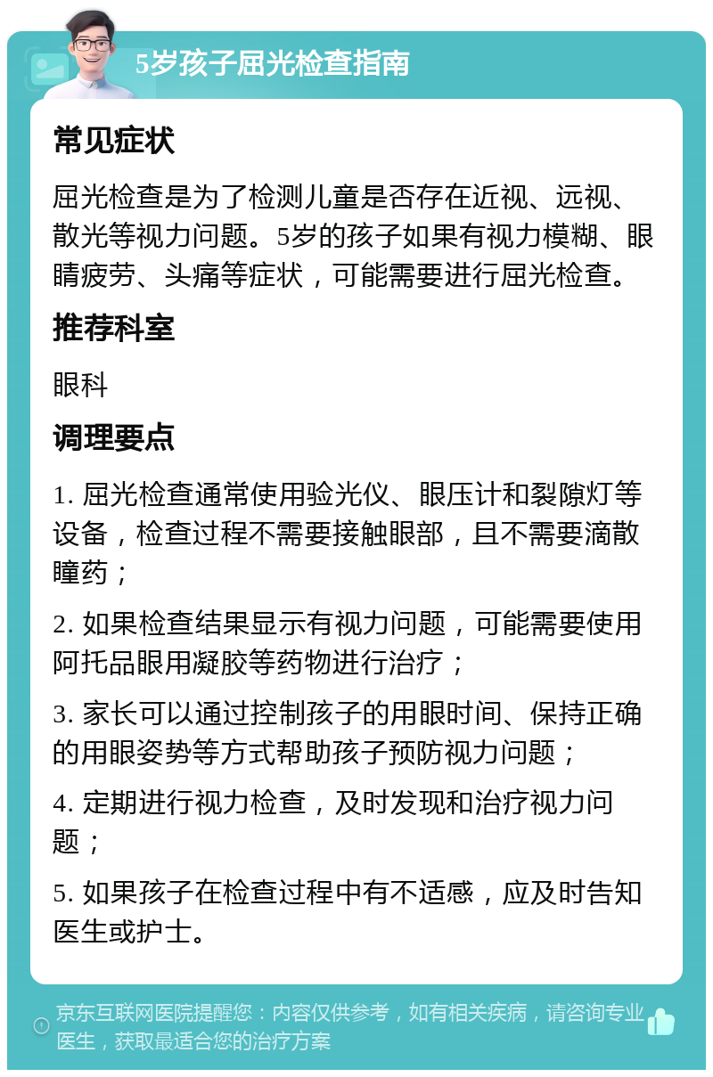 5岁孩子屈光检查指南 常见症状 屈光检查是为了检测儿童是否存在近视、远视、散光等视力问题。5岁的孩子如果有视力模糊、眼睛疲劳、头痛等症状，可能需要进行屈光检查。 推荐科室 眼科 调理要点 1. 屈光检查通常使用验光仪、眼压计和裂隙灯等设备，检查过程不需要接触眼部，且不需要滴散瞳药； 2. 如果检查结果显示有视力问题，可能需要使用阿托品眼用凝胶等药物进行治疗； 3. 家长可以通过控制孩子的用眼时间、保持正确的用眼姿势等方式帮助孩子预防视力问题； 4. 定期进行视力检查，及时发现和治疗视力问题； 5. 如果孩子在检查过程中有不适感，应及时告知医生或护士。