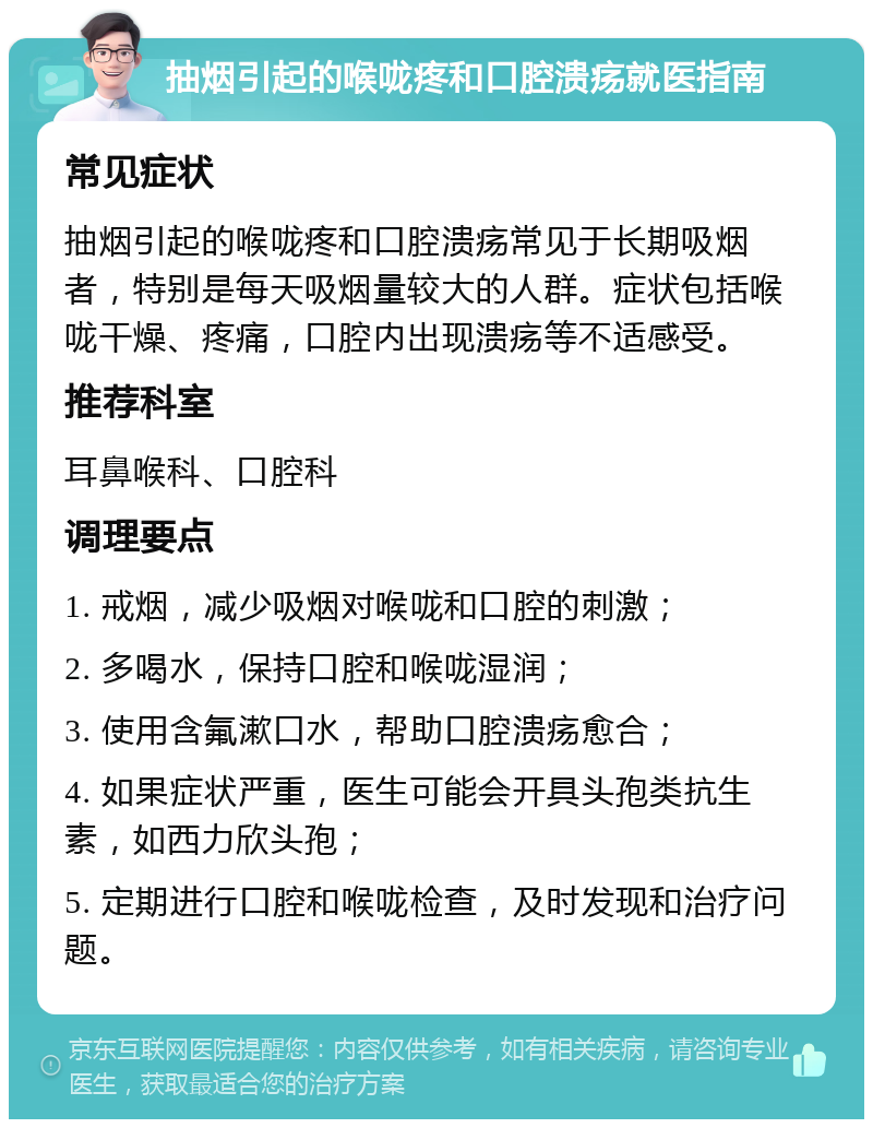 抽烟引起的喉咙疼和口腔溃疡就医指南 常见症状 抽烟引起的喉咙疼和口腔溃疡常见于长期吸烟者，特别是每天吸烟量较大的人群。症状包括喉咙干燥、疼痛，口腔内出现溃疡等不适感受。 推荐科室 耳鼻喉科、口腔科 调理要点 1. 戒烟，减少吸烟对喉咙和口腔的刺激； 2. 多喝水，保持口腔和喉咙湿润； 3. 使用含氟漱口水，帮助口腔溃疡愈合； 4. 如果症状严重，医生可能会开具头孢类抗生素，如西力欣头孢； 5. 定期进行口腔和喉咙检查，及时发现和治疗问题。