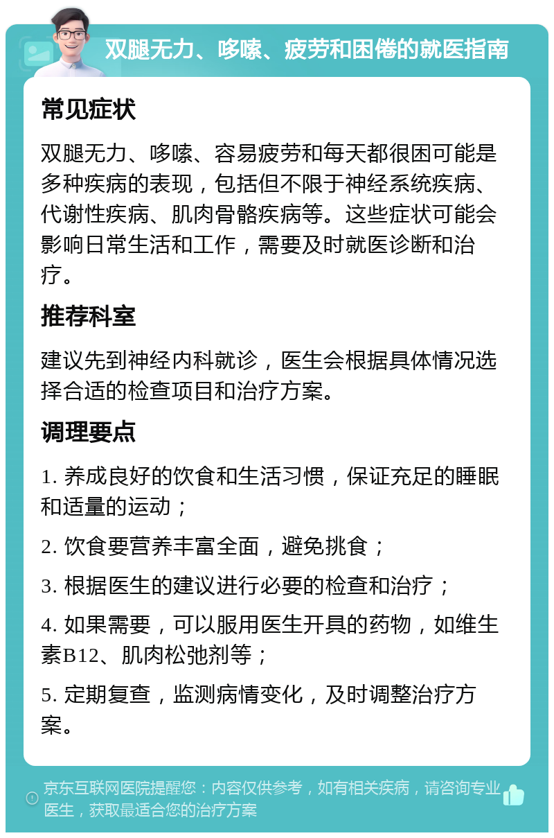 双腿无力、哆嗦、疲劳和困倦的就医指南 常见症状 双腿无力、哆嗦、容易疲劳和每天都很困可能是多种疾病的表现，包括但不限于神经系统疾病、代谢性疾病、肌肉骨骼疾病等。这些症状可能会影响日常生活和工作，需要及时就医诊断和治疗。 推荐科室 建议先到神经内科就诊，医生会根据具体情况选择合适的检查项目和治疗方案。 调理要点 1. 养成良好的饮食和生活习惯，保证充足的睡眠和适量的运动； 2. 饮食要营养丰富全面，避免挑食； 3. 根据医生的建议进行必要的检查和治疗； 4. 如果需要，可以服用医生开具的药物，如维生素B12、肌肉松弛剂等； 5. 定期复查，监测病情变化，及时调整治疗方案。