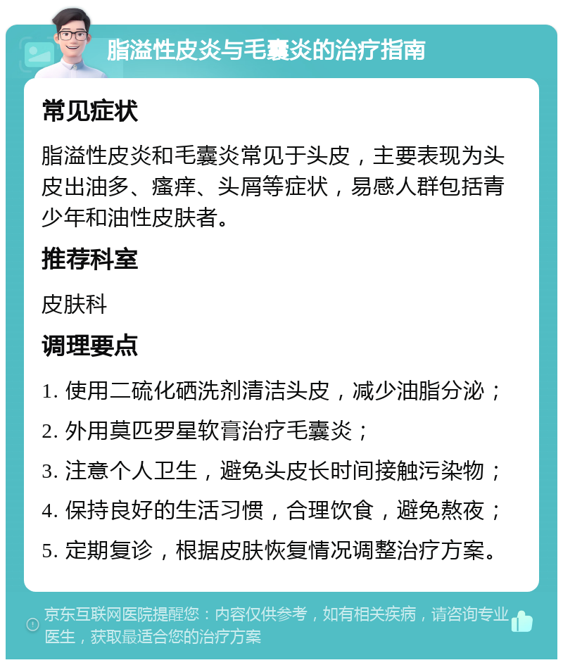 脂溢性皮炎与毛囊炎的治疗指南 常见症状 脂溢性皮炎和毛囊炎常见于头皮，主要表现为头皮出油多、瘙痒、头屑等症状，易感人群包括青少年和油性皮肤者。 推荐科室 皮肤科 调理要点 1. 使用二硫化硒洗剂清洁头皮，减少油脂分泌； 2. 外用莫匹罗星软膏治疗毛囊炎； 3. 注意个人卫生，避免头皮长时间接触污染物； 4. 保持良好的生活习惯，合理饮食，避免熬夜； 5. 定期复诊，根据皮肤恢复情况调整治疗方案。