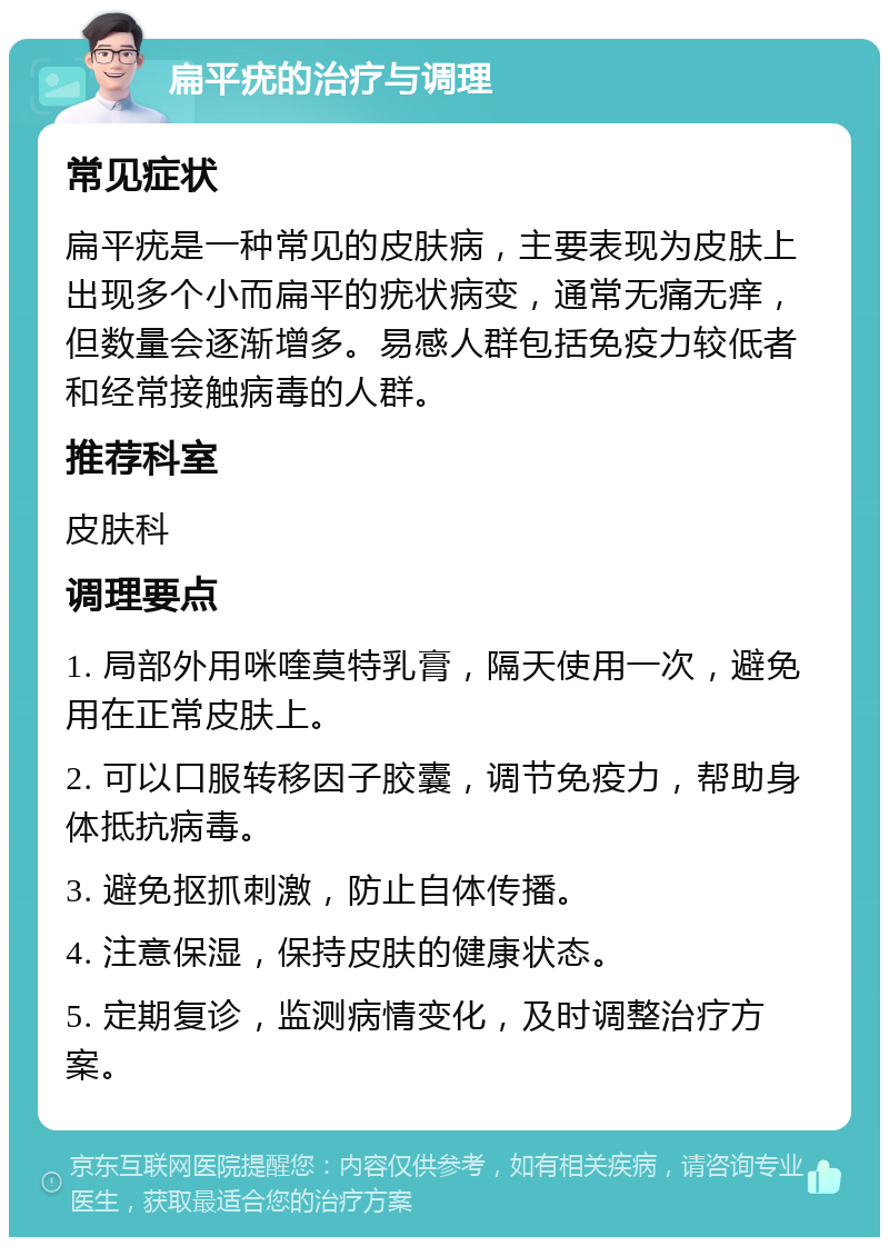 扁平疣的治疗与调理 常见症状 扁平疣是一种常见的皮肤病，主要表现为皮肤上出现多个小而扁平的疣状病变，通常无痛无痒，但数量会逐渐增多。易感人群包括免疫力较低者和经常接触病毒的人群。 推荐科室 皮肤科 调理要点 1. 局部外用咪喹莫特乳膏，隔天使用一次，避免用在正常皮肤上。 2. 可以口服转移因子胶囊，调节免疫力，帮助身体抵抗病毒。 3. 避免抠抓刺激，防止自体传播。 4. 注意保湿，保持皮肤的健康状态。 5. 定期复诊，监测病情变化，及时调整治疗方案。