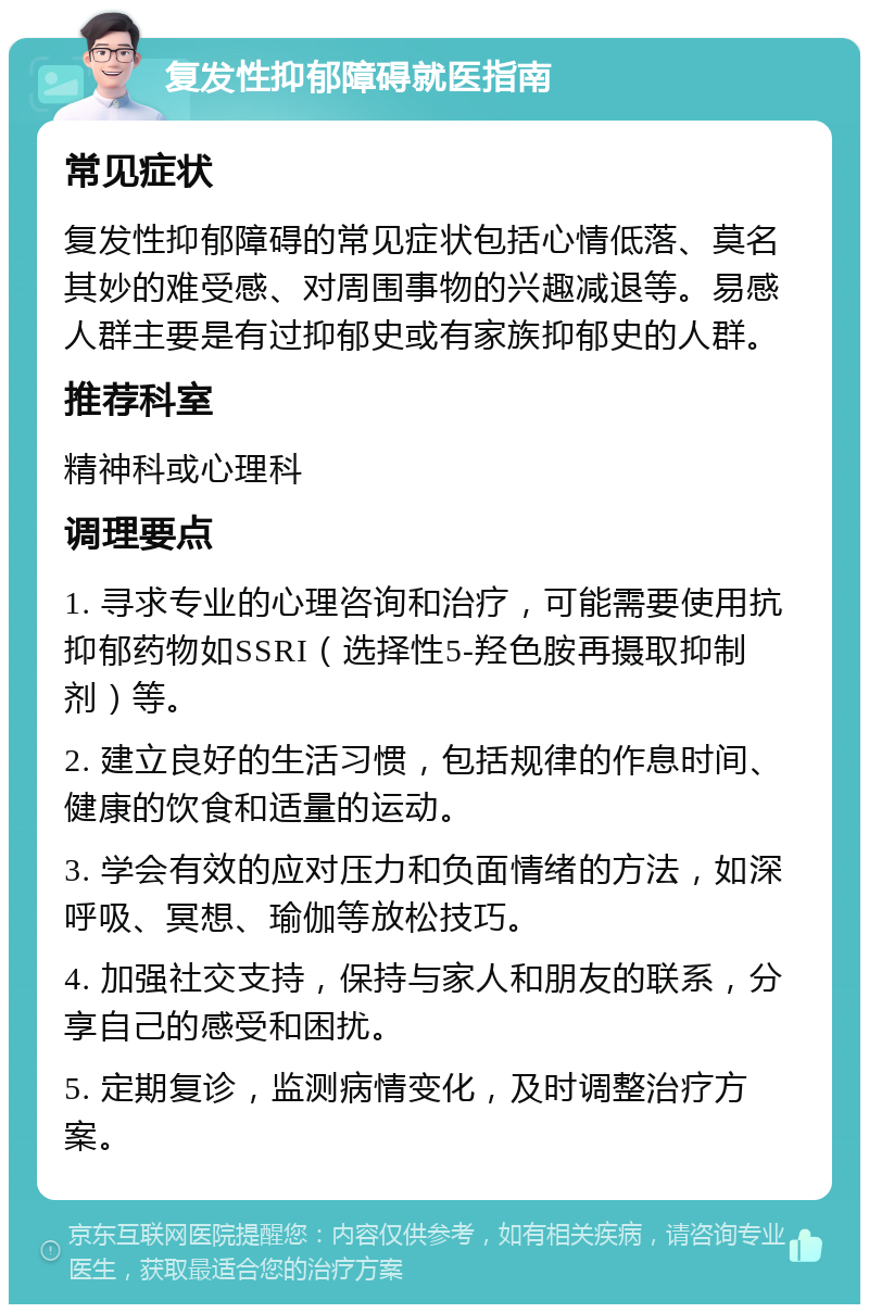 复发性抑郁障碍就医指南 常见症状 复发性抑郁障碍的常见症状包括心情低落、莫名其妙的难受感、对周围事物的兴趣减退等。易感人群主要是有过抑郁史或有家族抑郁史的人群。 推荐科室 精神科或心理科 调理要点 1. 寻求专业的心理咨询和治疗，可能需要使用抗抑郁药物如SSRI（选择性5-羟色胺再摄取抑制剂）等。 2. 建立良好的生活习惯，包括规律的作息时间、健康的饮食和适量的运动。 3. 学会有效的应对压力和负面情绪的方法，如深呼吸、冥想、瑜伽等放松技巧。 4. 加强社交支持，保持与家人和朋友的联系，分享自己的感受和困扰。 5. 定期复诊，监测病情变化，及时调整治疗方案。