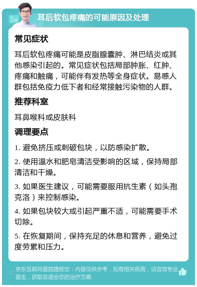 耳后软包疼痛的可能原因及处理 常见症状 耳后软包疼痛可能是皮脂腺囊肿、淋巴结炎或其他感染引起的。常见症状包括局部肿胀、红肿、疼痛和触痛，可能伴有发热等全身症状。易感人群包括免疫力低下者和经常接触污染物的人群。 推荐科室 耳鼻喉科或皮肤科 调理要点 1. 避免挤压或刺破包块，以防感染扩散。 2. 使用温水和肥皂清洁受影响的区域，保持局部清洁和干燥。 3. 如果医生建议，可能需要服用抗生素（如头孢克洛）来控制感染。 4. 如果包块较大或引起严重不适，可能需要手术切除。 5. 在恢复期间，保持充足的休息和营养，避免过度劳累和压力。