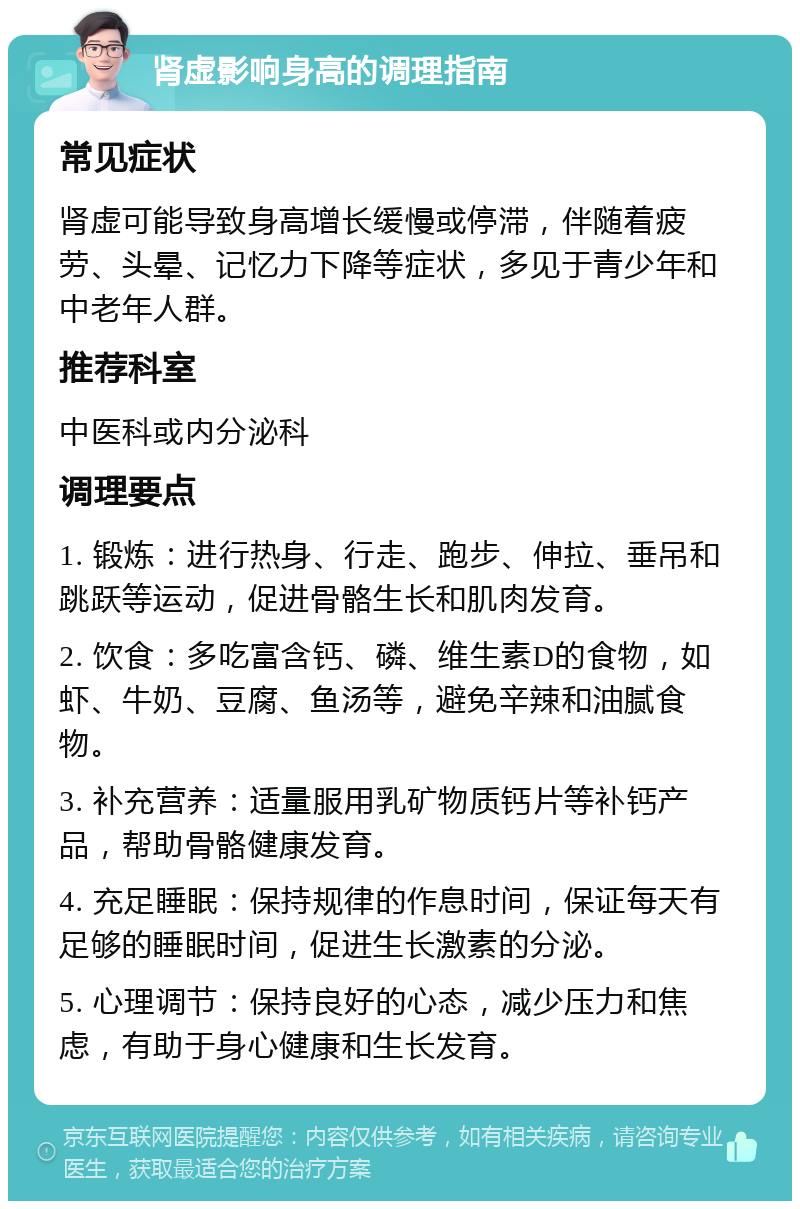 肾虚影响身高的调理指南 常见症状 肾虚可能导致身高增长缓慢或停滞，伴随着疲劳、头晕、记忆力下降等症状，多见于青少年和中老年人群。 推荐科室 中医科或内分泌科 调理要点 1. 锻炼：进行热身、行走、跑步、伸拉、垂吊和跳跃等运动，促进骨骼生长和肌肉发育。 2. 饮食：多吃富含钙、磷、维生素D的食物，如虾、牛奶、豆腐、鱼汤等，避免辛辣和油腻食物。 3. 补充营养：适量服用乳矿物质钙片等补钙产品，帮助骨骼健康发育。 4. 充足睡眠：保持规律的作息时间，保证每天有足够的睡眠时间，促进生长激素的分泌。 5. 心理调节：保持良好的心态，减少压力和焦虑，有助于身心健康和生长发育。